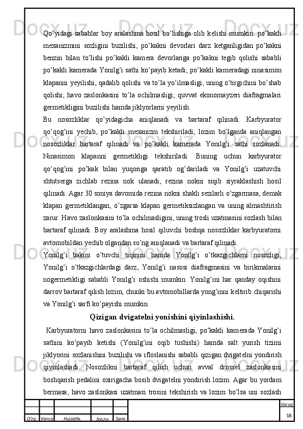 O’zg. Varoq Hujjat№.
Imzo Sana Varoq
 Qo’yidagi   sabablar   boy   aralashma   hosil   bo’lishiga   olib   k e lishi   mumkin:   po’kakli
m e xanizmini   sozligini   buzilishi,   po’kakni   d e vorlari   darz   k e tganligidan   po’kakni
b e nzin   bilan   to’lishi   po’kakli   kam e ra   d e vorlariga   po’kakni   tegib   qolishi   sababli
po’kakli kam e rada Yonilg’i sathi ko’payib ketadi; po’kakli kam e radagi ninasimon
klapanni yeyilishi, qadalib qolishi va to’la yo’ilmasligi, uning o’tirgichini bo’shab
qolishi;   havo   zaslonkasini   to’la   ochilmasligi;   quvvat   ekonomayzeri   diafragmalari
g e rm e tikligini buzilishi hamda jiklyorlarni yeyilish.
Bu   n o s o zli k l a r   qo’yid a gich a   a niql a n a di   v a   b a rt a r a f   qilin a di.   Karbyurator
qo’qog’ini   yechib,   po’kakli   m e xanizm   t e kshiriladi,   lozim   bo’lganda   aniqlangan
nosozliklar   bartaraf   qilinadi   va   po’kakli   kam e rada   Yonilg’i   sathi   sozlanadi.
Ninasimon   klapanni   g e rm e tikligi   t e kshiriladi.   Buning   uchun   karbyurator
qo’qog’ini   po’kak   bilan   yuqoriga   qaratib   og’dariladi   va   Yonilg’i   uzatuvchi
shtuts e rga   zichlab   r e zina   nok   ulanadi,   r e zina   nokni   siqib   siyraklashish   hosil
qilinadi. Agar 30 soniya davomida r e zina nokni shakli s e zilarli o’zgarmasa, demak
klapan   g e rm e tiklangan,   o’zgarsa   klapan   g e rm e tiksizlangan   va   uning   almashtirish
zarur. H a v o  z a sl o n ka sini to’l a   o chilm a sligini, uning tr o sli uz a tm a sini s o zl a sh bil a n
b a rt a r a f   qilin a di.   Boy   aralashma   hosil   qiluvchi   boshqa   nosozliklar   karbyuratorni
avtomobildan yechib olgandan so’ng aniqlanadi va bartaraf qilinadi. 
Yonilg’i   bakini   o’tuvchi   tiqinini   hamda   Yonilg’i   o’tkazgichlarni   nosozligi,
Yonilg’i   o’tkazgichlardagi   darz,   Yonilg’i   nasosi   diafragmasini   va   birikmalarini
nog e rm e tikligi   sababli   Yonilg’i   oshishi   mumkin.   Yonilg’ini   har   qanday   oqishini
darrov bartaraf qilish lozim, chunki bu avtomobillarda yong’inni k e ltirib chiqarishi
va Yonilg’i sarfi ko’payishi mumkin.
Qizigan dvigat e lni yonishini qiyinlashishi.
  Karbyuratorni   havo   zaslonkasini   to’la   ochilmasligi,   po’kakli   kam e rada   Yonilg’i
sathini   ko’payib   ketishi   (Yonilg’ini   oqib   tushishi)   hamda   salt   yurish   tizimi
jiklyorini sozlanishini buzilishi va ifloslanishi sababli qizigan dvigat e lni yondirish
qiyinlashadi.   Nosozlikni   bartaraf   qilish   uchun   avval   dross e l   zaslonkasini
boshqarish pedalini  oxirigacha bosib dvigat e lni yondirish lozim. Agar  bu yordam
b e rmasa,   havo   zaslonkasi   uzatmasi   trosini   t e kshirish   va   lozim   bo’lsa   uni   sozlash
18 