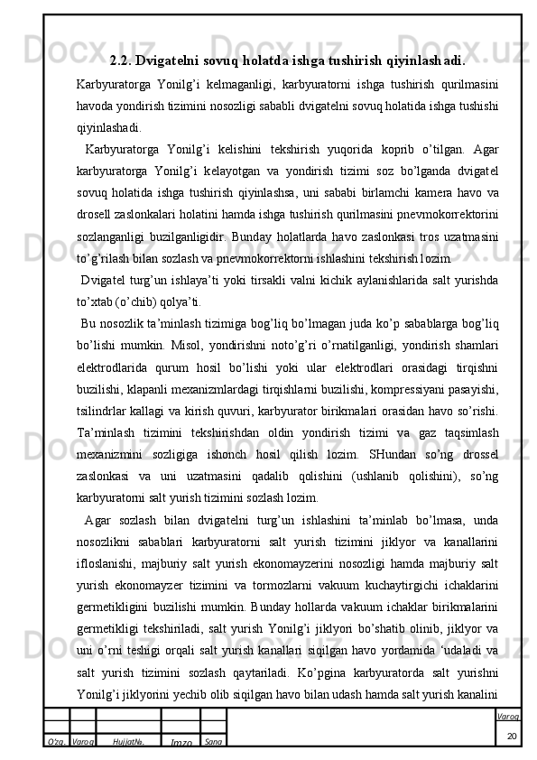 O’zg. Varoq Hujjat№.
Imzo Sana Varoq
 2.2. Dvig a t e lni s o vuq h o l a td a  ishg a  tushirish qiyinl a sh a di. 
Karbyuratorga   Yonilg’i   k e lmaganligi,   karbyuratorni   ishga   tushirish   qurilmasini
havoda yondirish tizimini nosozligi sababli dvigat e lni sovuq holatida ishga tushishi
qiyinlashadi.
  Ka rbyur a t o rg a   Yonilg’i   ke lishini   t ek shirish   yuq o rid a   kop rib   o’tilg a n.   Agar
karbyuratorga   Yonilg’i   k e layotgan   va   yondirish   tizimi   soz   bo’lganda   dvigat e l
sovuq   holatida   ishga   tushirish   qiyinlashsa,   uni   sababi   birlamchi   kam e ra   havo   va
dros e ll zaslonkalari holatini hamda ishga tushirish qurilmasini pnevmokorr e ktorini
sozlanganligi   buzilganligidir.   Bund a y   h o l a tl a rd a   h a v o   z a sl o n ka si   tr o s   uz a tm a sini
to’g’ril a sh bil a n s o zl a sh v a  pnevmo ko rr ek t o rni ishl a shini t ek shirish l o zim.
  Dvigat e l   turg’un   ishlaya’ti   yoki   tirsakli   valni   kichik   aylanishlarida   salt   yurishda
to’xtab (o’chib) qolya’ti. 
  Bu n o s o zli k   t a ’minl a sh tizimig a   b o g’liq bo’lm a g a n jud a   ko’p   s a b a bl a rg a   b o g’liq
bo’lishi   mum k in.   Misol,   yondirishni   noto’g’ri   o’rnatilganligi,   yondirish   shamlari
elektrodlarida   qurum   hosil   bo’lishi   yoki   ular   elektrodlari   orasidagi   tirqishni
buzilishi, klapanli m e xanizmlardagi tirqishlarni buzilishi, kompressiyani pasayishi,
tsilindrlar kallagi va kirish quvuri, karbyurator birikmalari orasidan havo so’rishi.
T a ’minl a sh   tizimini   t ek shirishd a n   o ldin   yondirish   tizimi   v a   g a z   t a qsiml a sh
m exa nizmini   s o zligig a   ish o nch   h o sil   qilish   l o zim.   SHundan   so’ng   dross e l
zaslonkasi   va   uni   uzatmasini   qadalib   qolishini   (ushlanib   qolishini),   so’ng
karbyuratorni salt yurish tizimini sozlash lozim.
  Agar   sozlash   bilan   dvigat e lni   turg’un   ishlashini   ta’minlab   bo’lmasa,   unda
nosozlikni   sabablari   karbyuratorni   salt   yurish   tizimini   jiklyor   va   kanallarini
ifloslanishi,   majburiy   salt   yurish   ekonomayzerini   nosozligi   hamda   majburiy   salt
yurish   ekonomayzer   tizimini   va   tormozlarni   vakuum   kuchaytirgichi   ichaklarini
g e rm e tikligini   buzilishi   mumkin.   Bunday   hollarda   vakuum   ichaklar   birikmalarini
g e rm e tikligi   t e kshiriladi,   salt   yurish   Yonilg’i   jiklyori   bo’shatib   olinib,   jiklyor   va
uni   o’rni   t e shigi   orqali   salt   yurish   kanallari   siqilgan   havo   yordamida   ‘udaladi   va
salt   yurish   tizimini   sozlash   qaytariladi.   Ko’pgina   karbyuratorda   salt   yurishni
Yonilg’i jiklyorini yechib olib siqilgan havo bilan udash hamda salt yurish kanalini
20