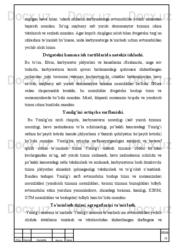 O’zg. Varoq Hujjat№.
Imzo Sana Varoq
 siqilgan   havo   bilan   ‘udash   ishlarini   karbyuratorga   avtomobilda   yechib   olmasdan
bajarish   mumkin.   So’ng   m a jburiy   s a lt   yurish   e ko n o m a yz e r   tizimini   ishini
t ek shirish v a  s o zl a sh mum k in. Agar koprib chiqilgan uslub bilan dvigat e lni turg’un
ishlashini ta’minlab bo’lmasa, unda karbyuratorga ta’mirlash uchun avtomobildan
yechib olish lozim. 
Dvig a t e lni h a mm a  ish t a rtibl a rid a  n o t ek is ishl a shi.
Bu   to’rni ,   filtrni,   karbyurator   jiklyorlari   va   kanallarini   ifloslanishi,   unga   suv
tushishi,   karbyuratorni   kirish   quvuri   birikmasidagi   qistirmasi   shikastlangan
joylaridan   yoki   tormozni   vakuum   kuchaytirgichi   ichaklar   birikmalaridan   havo
so’rish,   majburiy   salt   yurish   ekonomayzer   tizimini   nosozliklari   bo’lishi.   SHuni
esdan   chiqarmaslik   k e rakki,   bu   nosozliklar   dvigat e lni   boshqa   tizim   va
m e xanizmlarida bo’lishi  mumkin. Misol,  klapanli  m e xanizm  tirqishi  va yondirish
tizimi ishini buzilishi mumkin.
Yonilg’ini ortiqcha sarflanishi .
  Bu   Yonilg’ini   sizib   chiqishi,   karbyuratorni   nosozligi   (salt   yurish   tizimini
nosozligi,   havo   zaslonkasini   to’la   ochilmasligi,   po’kakli   kam e radagi   Yonilg’i
sathini  ko’payib ketishi  hamda  jiklyorlarni  o’tkazish  qobilyatini  ko’payib ketishi)
bo’lishi   mumkin.   Yonilg’ini   ortiqcha   sarflanayotganligini   aniqlash   va   bartaraf
qilish   uchun   ta’minlash   tizimi   Yonilg’i   uzatish   tizimini   obdon   ko’zdan
k e chirgandan   so’ng,   salt   yurish   tizimi   sozlanadi,   havo   zaslonkasini   ochilishi   va
po’kakli kam e radagi sathi t e kshiriladi va sozlanadi, karbyuratorni bosh dozalovchi
tizimi   jiklyorlari   almashib   qolmaganligi   t e kshiriladi   va   to’g’rilab   o’rnatiladi.
Bundan   tashqari   Yonilg’i   sarfi   avtomobilni   boshqa   tizim   va   m e xanizmlari
nosozliklari   (yondirish   tizimini   nosozliklari,   tormoz   tizimini   buzuqliklari   tufayli
avtomobilni   erkin   yurishini   yomonlashuvi,   shinadagi   bosimni,   kamligi,   KSHM,
GTM nosozliklari va boshqalar) tufayli ham bo’lishi mumkin.
T a ’minl a sh tizimi  a gr e g a tl a rini t a ’mirl a sh.
  Yonilg’i n a s o sini t a ’mirl a sh. Yonilg’i nasosini ta’mirlash uni avtomobildan yechib
olishda   d e tallarini   tozalash   va   t e kshirishdan   shikastlangan   diafragma   va
21 