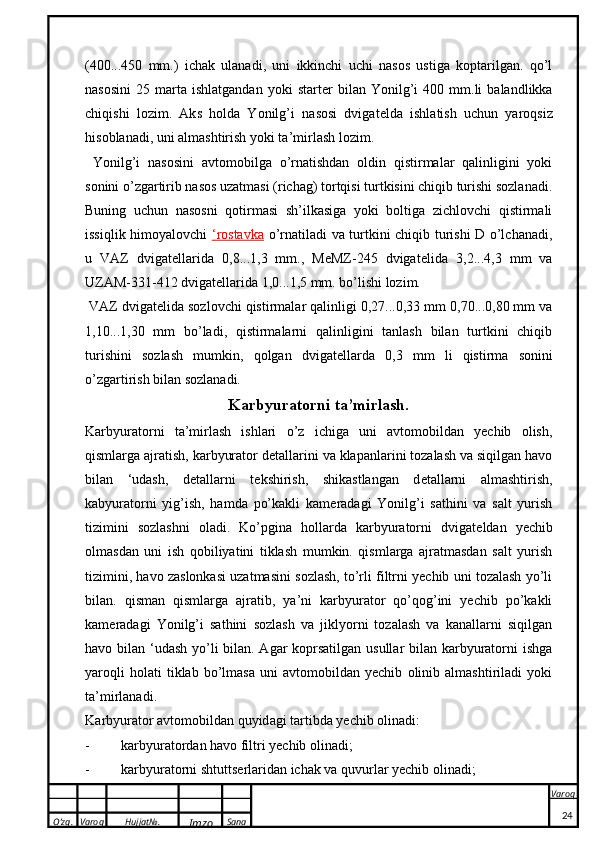O’zg. Varoq Hujjat№.
Imzo Sana Varoq
 (400...450   mm.)   ichak   ulanadi,   uni   ikkinchi   uchi   nasos   ustiga   koptarilgan.   qo’l
nasosini   25   marta   ishlatgandan   yoki   start e r   bilan  Yonilg’i   400   mm.li   balandlikka
chiqishi   lozim.   Ak s   h o ld a   Yonilg’i   n a s o si   dvig a t e ld a   ishl a tish   uchun   yar o qsiz
his o bl a n a di, uni  a lm a shtirish yo k i t a ’mirl a sh l o zim.
  Yonilg’i   nasosini   avtomobilga   o’rnatishdan   oldin   qistirmalar   qalinligini   yoki
sonini o’zgartirib nasos uzatmasi (richag) tortqisi turtkisini chiqib turishi sozlanadi.
Buning   uchun   nasosni   qotirmasi   sh’ilkasiga   yoki   boltiga   zichlovchi   qistirmali
issiqlik himoyalovchi   ‘rostavka   o’rnatiladi va turtkini chiqib turishi D o’lchanadi,
u   VAZ   dvigat e llarida   0,8...1,3   mm.,   MeMZ-245   dvigat e lida   3,2...4,3   mm   va
UZAM-331-412 dvigat e llarida 1,0...1,5 mm. bo’lishi lozim.
 VAZ dvigat e lida sozlovchi qistirmalar qalinligi 0,27...0,33 mm 0,70...0,80 mm va
1,10...1,30   mm   bo’ladi,   qistirmalarni   qalinligini   tanlash   bilan   turtkini   chiqib
turishini   sozlash   mumkin,   qolgan   dvigat e llarda   0,3   mm   li   qistirma   sonini
o’zgartirish bilan sozlanadi.
Karbyuratorni ta’mirlash.
Karbyuratorni   ta’mirlash   ishlari   o’z   ichiga   uni   avtomobildan   yechib   olish,
qismlarga ajratish, karbyurator d e tallarini va klapanlarini tozalash va siqilgan havo
bilan   ‘udash,   d e tallarni   t e kshirish,   shikastlangan   d e tallarni   almashtirish,
kabyuratorni   yig’ish,   hamda   po’kakli   kam e radagi   Yonilg’i   sathini   va   salt   yurish
tizimini   sozlashni   oladi.   Ko’pgina   hollarda   karbyuratorni   dvigat e ldan   yechib
olmasdan   uni   ish   qobiliyatini   tiklash   mumkin.   qismlarga   ajratmasdan   salt   yurish
tizimini, havo zaslonkasi uzatmasini sozlash, to’rli filtrni yechib uni tozalash yo’li
bilan.   qisman   qismlarga   ajratib,   ya’ni   karbyurator   qo’qog’ini   yechib   po’kakli
kam e radagi   Yonilg’i   sathini   sozlash   va   jiklyorni   tozalash   va   kanallarni   siqilgan
havo bilan ‘udash yo’li bilan. Agar  koprsatilgan usullar bilan karbyuratorni ishga
yaroqli   holati   tiklab   bo’lmasa   uni   avtomobildan   yechib   olinib   almashtiriladi   yoki
ta’mirlanadi. 
Ka rbyur a t o r  a vt o m o bild a n quyid a gi t a rtibd a  yechib  o lin a di: 
- ka rbyur a t o rd a n h a v o  filtri yechib  o lin a di;
- ka rbyur a t o rni shtut tse rl a rid a n ich ak  v a  quvurl a r yechib  o lin a di;
24 
