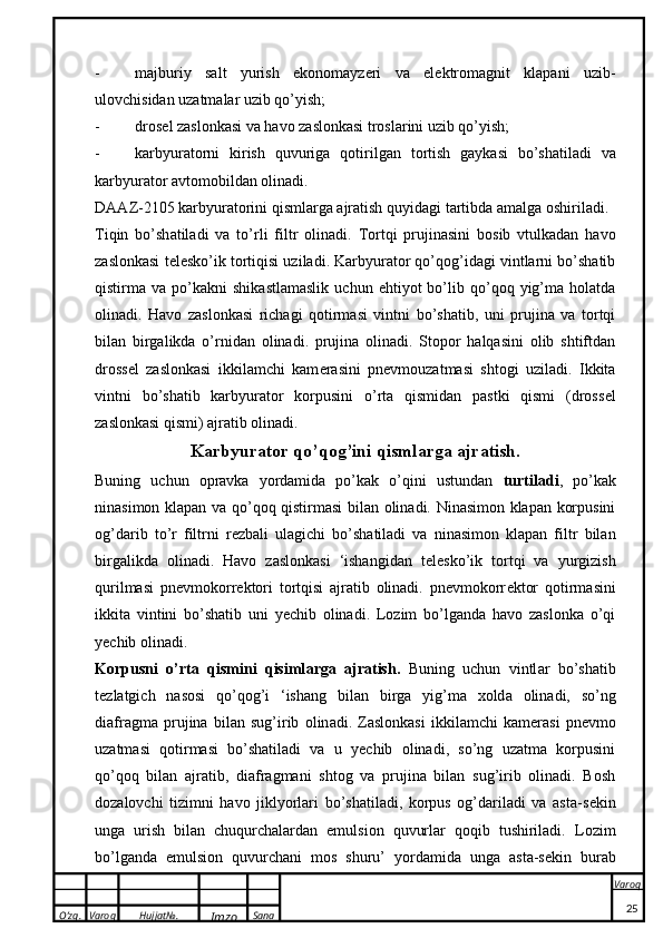 O’zg. Varoq Hujjat№.
Imzo Sana Varoq
 - majburiy   salt   yurish   ekonomayzeri   va   elektromagnit   klapani   uzib-
ulovchisidan uzatmalar uzib qo’yish;
- dr o s e l z a sl o n ka si v a  h a v o  z a sl o n ka si tr o sl a rini uzib qo’yish;
- ka rbyur a t o rni   k irish   quvurig a   q o tirilg a n   t o rtish   g a y ka si   bo’sh a til a di   v a
ka rbyur a t o r  a vt o m o bild a n  o lin a di.
D AA Z-2105  ka rbyur a t o rini qisml a rg a   a jr a tish quyid a gi t a rtibd a   a m a lg a   o shiril a di.
Tiqin   bo’sh a til a di   v a   to’rli   filtr   o lin a di.   Tortqi   prujinasini   bosib   vtulkadan   havo
zaslonkasi t e lesko’ik tortiqisi uziladi. Karbyurator qo’qog’idagi vintlarni bo’shatib
qistirma  va   po’kakni   shikastlamaslik   uchun   ehtiyot   bo’lib  qo’qoq  yig’ma  holatda
olinadi.   Havo   zaslonkasi   richagi   qotirmasi   vintni   bo’shatib,   uni   prujina   va   tortqi
bilan   birgalikda   o’rnidan   olinadi.   prujina   olinadi.   Stopor   halqasini   olib   shtiftdan
dross e l   zaslonkasi   ikkilamchi   kam e rasini   pnevmouzatmasi   shtogi   uziladi.   Ikkita
vintni   bo’shatib   karbyurator   korpusini   o’rta   qismidan   pastki   qismi   (dross e l
zaslonkasi qismi) ajratib olinadi.
Ka rbyur a t o r q o ’q o g’ini qisml a rg a   a jr a tish.
Buning   uchun   opravka   yordamida   po’kak   o’qini   ustundan   turtiladi ,   po’kak
ninasimon klapan va qo’qoq qistirmasi bilan olinadi. Ninasimon klapan korpusini
og’darib   to’r   filtrni   r e zbali   ulagichi   bo’shatiladi   va   ninasimon   klapan   filtr   bilan
birgalikda   olinadi.   Havo   zaslonkasi   ‘ishangidan   t e lesko’ik   tortqi   va   yurgizish
qurilmasi   pnevmokorr e ktori   tortqisi   ajratib   olinadi.   pnevmokorr e ktor   qotirmasini
ikkita   vintini   bo’shatib   uni   yechib   olinadi.   Lozim   bo’lganda   havo   zaslonka   o’qi
yechib olinadi.
Korpus ni   o’rt a   qismini   qisiml a rg a   a jr a tish.   Buning   uchun   vintl a r   bo’sh a tib
t e zl a tgich   n a s o si   q o ’q o g’i   ‘ish a ng   bil a n   birg a   yig’m a   xo ld a   o lin a di,   so’ng
di a fr a gm a   prujina   bil a n   sug’irib   o lin a di.   Zaslonkasi   ikkilamchi   kam e rasi   pnevmo
uzatmasi   qotirmasi   bo’shatiladi   va   u   yechib   olinadi,   so’ng   uzatma   korpusini
qo’qoq   bilan   ajratib,   diafragmani   shtog   va   prujina   bilan   sug’irib   olinadi.   Bosh
dozalovchi   tizimni   havo   jiklyorlari   bo’shatiladi,   korpus   og’dariladi   va   asta-s e kin
unga   urish   bilan   chuqurchalardan   emulsion   quvurlar   qoqib   tushiriladi.   L o zim
bo’lg a nd a   emulsi o n   quvurch a ni   m o s   shuru’   yord a mid a   ung a   a st a -s ek in   bur a b
25 