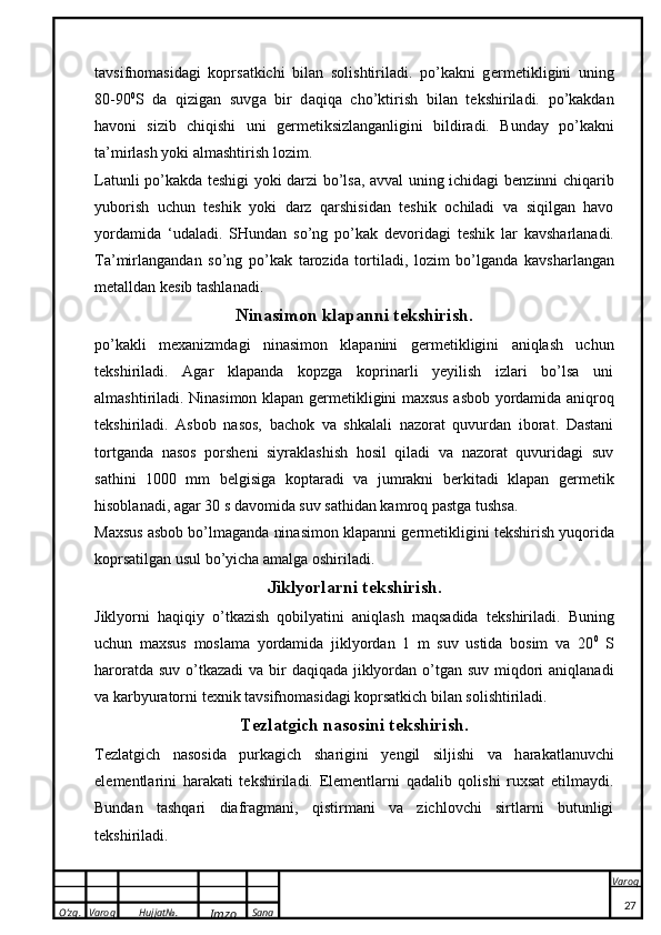 O’zg. Varoq Hujjat№.
Imzo Sana Varoq
 tavsifnomasidagi   koprsatkichi   bilan   solishtiriladi.   po’kakni   g e rm e ti k ligini   uning
80-90 0
S   d a   qizig a n   suvg a   bir   d a qiq a   cho’ k tirish   bil a n   t ek shiril a di.   po’kakdan
havoni   sizib   chiqishi   uni   g e rm e tiksizlanganligini   bildiradi.   Bunday   po’kakni
ta’mirlash yoki almashtirish lozim.
Latunli po’kakda t e shigi yoki darzi bo’lsa, avval uning ichidagi b e nzinni chiqarib
yuborish   uchun   teshik   yoki   darz   qarshisidan   teshik   ochiladi   va   siqilgan   havo
yordamida   ‘udaladi.   SHund a n   so’ng   po’kak   d e v o rid a gi   t eshik   l a r   ka vsh a rl a n a di.
T a ’mirl a ng a nd a n   so’ng   po’kak   t a r o zid a   t o rtil a di,   l o zim   bo’lg a nd a   ka vsh a rl a ng a n
m e t a lld a n  ke sib t a shl a n a di.
Ninasimon klapanni t e kshirish.
po’kakli   m e xanizmdagi   ninasimon   klapanini   g e rm e tikligini   aniqlash   uchun
t e kshiriladi.   Agar   klapanda   kopzga   koprinarli   yeyilish   izlari   bo’lsa   uni
almashtiriladi. Ninasimon klapan g e rm e tikligini maxsus asbob yordamida aniqroq
t e kshiriladi.   Asbob   nasos,   bachok   va   shkalali   nazorat   quvurdan   iborat.   Dastani
tortganda   nasos   porsheni   siyraklashish   hosil   qiladi   va   nazorat   quvuridagi   suv
sathini   1000   mm   b e lgisiga   koptaradi   va   jumrakni   b e rkitadi   klapan   g e rm e tik
hisoblanadi, agar 30 s davomida suv sathidan kamroq pastga tushsa.
Maxsus asbob bo’lmaganda ninasimon klapanni g e rm e tikligini t e kshirish yuqorida
koprsatilgan usul bo’yicha amalga oshiriladi.
Jiklyorlarni t e kshirish .
Jiklyorni   haqiqiy   o’tkazish   qobilyatini   aniqlash   maqsadida   t e kshiriladi.   Buning
uchun   maxsus   moslama   yordamida   jiklyordan   1   m   suv   ustida   bosim   va   20 0
  S
haroratda suv o’tkazadi  va   bir  daqiqada jiklyordan o’tgan suv miqdori  aniqlanadi
va karbyuratorni t e xnik tavsifnomasidagi koprsatkich bilan solishtiriladi.
T e zl a tgich n a s o sini t ek shirish.
T e zl a tgich   n a s o sid a   purkagich   sh a rigini   yengil   siljishi   v a   h a r aka tl a nuvchi
el e m e ntl a rini   h a r aka ti   t ek shiril a di.   Elementlarni   qadalib   qolishi   ruxsat   etilmaydi.
Bundan   tashqari   diafragmani,   qistirmani   va   zichlovchi   sirtlarni   butunligi
t e kshiriladi.
27 