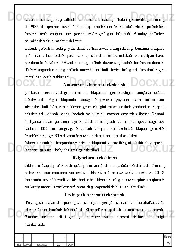 O’zg. Varoq Hujjat№.
Imzo Sana Varoq
 tavsifnomasidagi   koprsatkichi   bilan   solishtiriladi.   po’kakni   g e rm e ti k ligini   uning
80-90 0
S   d a   qizig a n   suvg a   bir   d a qiq a   cho’ k tirish   bil a n   t ek shiril a di.   po’kakdan
havoni   sizib   chiqishi   uni   g e rm e tiksizlanganligini   bildiradi.   Bunday   po’kakni
ta’mirlash yoki almashtirish lozim.
Latunli po’kakda t e shigi yoki darzi bo’lsa, avval uning ichidagi b e nzinni chiqarib
yuborish   uchun   teshik   yoki   darz   qarshisidan   teshik   ochiladi   va   siqilgan   havo
yordamida   ‘udaladi.   SHund a n   so’ng   po’kak   d e v o rid a gi   t eshik   l a r   ka vsh a rl a n a di.
T a ’mirl a ng a nd a n   so’ng   po’kak   t a r o zid a   t o rtil a di,   l o zim   bo’lg a nd a   ka vsh a rl a ng a n
m e t a lld a n  ke sib t a shl a n a di.
Ninasimon klapanni t e kshirish.
po’kakli   m e xanizmdagi   ninasimon   klapanini   g e rm e tikligini   aniqlash   uchun
t e kshiriladi.   Agar   klapanda   kopzga   koprinarli   yeyilish   izlari   bo’lsa   uni
almashtiriladi. Ninasimon klapan g e rm e tikligini maxsus asbob yordamida aniqroq
t e kshiriladi.   Asbob   nasos,   bachok   va   shkalali   nazorat   quvurdan   iborat.   Dastani
tortganda   nasos   porsheni   siyraklashish   hosil   qiladi   va   nazorat   quvuridagi   suv
sathini   1000   mm   b e lgisiga   koptaradi   va   jumrakni   b e rkitadi   klapan   g e rm e tik
hisoblanadi, agar 30 s davomida suv sathidan kamroq pastga tushsa.
Maxsus asbob bo’lmaganda ninasimon klapanni g e rm e tikligini t e kshirish yuqorida
koprsatilgan usul bo’yicha amalga oshiriladi.
Jiklyorlarni t e kshirish .
Jiklyorni   haqiqiy   o’tkazish   qobilyatini   aniqlash   maqsadida   t e kshiriladi.   Buning
uchun   maxsus   moslama   yordamida   jiklyordan   1   m   suv   ustida   bosim   va   20 0
  S
haroratda suv o’tkazadi  va   bir  daqiqada jiklyordan o’tgan suv miqdori  aniqlanadi
va karbyuratorni t e xnik tavsifnomasidagi koprsatkich bilan solishtiriladi.
T e zl a tgich n a s o sini t ek shirish.
T e zl a tgich   n a s o sid a   purkagich   sh a rigini   yengil   siljishi   v a   h a r aka tl a nuvchi
el e m e ntl a rini   h a r aka ti   t ek shiril a di.   Elementlarni   qadalib   qolishi   ruxsat   etilmaydi.
Bundan   tashqari   diafragmani,   qistirmani   va   zichlovchi   sirtlarni   butunligi
t e kshiriladi.
27