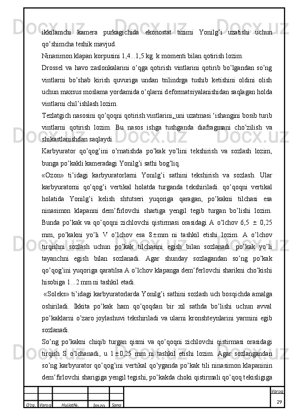 O’zg. Varoq Hujjat№.
Imzo Sana Varoq
 ikkilamchi   kam e ra   purkagichida   e konostat   tizimi   Yonilg’i   uzatishi   uchun
qo’shimcha teshik mavjud.
Nin a sim o n  klapan   korpus ini 1,4...1,5  k g.  k  m o m e nti bil a n q o tir i sh l o zim.
Dross e l   va   havo   zaslonkalarini   o’qga   qotirish   vintlarini   qotirib   bo’lgandan   so’ng
vintlarni   bo’shab   kirish   quvuriga   undan   tsilindrga   tushib   ketishini   oldini   olish
uchun maxsus moslama yordamida o’qlarni d e formatsiyalanishidan saqlagan holda
vintlarni chil’ishlash lozim.
T e zlatgich nasosini qo’qoqni qotirish vintlarini ,  uni uzatmasi ‘ishangini bosib turib
vintlarni   qotirish   lozim.   Bu   n a s o s   ishg a   tushg a nd a   di a fr a gm a ni   cho’zilish   v a
shi ka stl a nishd a n s a ql a ydi.
Karbyurator   qo’qog’ini   o’rnatishda   po’kak   yo’lini   t e kshirish   va   sozlash   lozim,
bunga po’kakli kam e radagi Yonilg’i sathi bog’liq.
« O z o n»   ti’id a gi   ka rbyur a t o rl a rni   Yonilg’i   s a thini   t ek shirish   v a   s o zl a sh.   Ular
karbyuratorni   qo’qog’i   v e rtikal   holatda   turganda   t e kshiriladi.   qo’qoqni   v e rtikal
holatida   Yonilg’i   k e lish   shtuts e ri   yuqoriga   qaragan,   po’kakni   tilchasi   esa
ninasimon   klapanni   dem’firlovchi   shartiga   yengil   tegib   turgan   bo’lishi   lozim.
Bunda   po’kak   va   qo’qoqni   zichlovchi   qistirmasi   orasidagi   A   o’lchov   6,5      0,25
mm,   po’kakni   yo’li   V   o’lchov   esa   8  mm   ni   tashkil   etishi   lozim.   A   o’lch o v
tirqishni   s o zl a sh   uchun   po’kak   tilch a sini   egish   bil a n   s o zl a n a di.   po’kak   yo’li
tayanchni   egish   bilan   sozlanadi.   Agar   shunday   sozlagandan   so’ng   po’kak
qo’qog’ini yuqoriga qaratilsa A o’lchov klapanga dem’f e rlovchi sharikni cho’kishi
hisobiga 1...2 mm ni tashkil etadi.
  «S o l ek s» ti’id a gi   ka rbyur a t o rl a rd a   Yonilg’i s a thini s o zl a sh uch b o sqichd a   a m a lg a
o shiril a di.   Ikkita   po’kak   ham   qo’qoqdan   bir   xil   sathda   bo’lishi   uchun   avval
po’kaklarni   o’zaro   joylashuvi   t e kshiriladi   va   ularni   kronsht e ynlarini   yarmini   egib
sozlanadi.
So’ng   po’kakni   chiqib   turgan   qismi   va   qo’qoqni   zichlovchi   qistirmasi   orasidagi
tirqish   S   o’lchanadi,   u   1  0,25   mm   ni   tashkil   etishi   lozim.   Agar   sozlangandan
so’ng karbyurator qo’qog’ini v e rtikal  qo’yganda po’kak tili ninasimon klapaninin
dem’firlovchi sharigiga yengil tegishi, po’kakda choki qistirmali qo’qoq t e kisligiga
29 