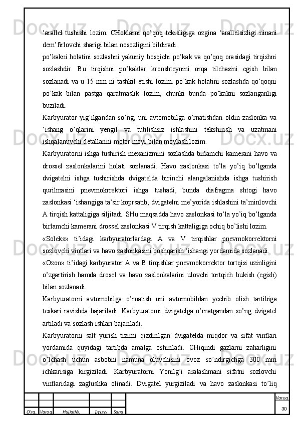 O’zg. Varoq Hujjat№.
Imzo Sana Varoq
 ‘arall e l   tushishi   lozim.   CHoklarni   qo’qoq   t e kisligiga   ozgina   ‘arall e lsizligi   ninani
dem’firlovchi sharigi bilan nosozligini bildiradi.
po’kakni holatini sozlashni yakuniy bosqichi po’kak va qo’qoq orasidagi tirqishni
sozlashdir.   Bu   tirqishni   po’kaklar   kronsht e ynini   orqa   tilchasini   egish   bilan
sozlanadi  va u 15 mm ni  tashkil etishi  lozim. po’kak holatini sozlashda  qo’qoqni
po’kak   bilan   pastga   qaratmaslik   lozim,   chunki   bunda   po’kakni   sozlanganligi
buziladi.
Karbyurator   yig’ilgandan   so’ng,   uni   avtomobilga   o’rnatishdan   oldin   zaslonka   va
‘ishang   o’qlarini   yengil   va   tutilishsiz   ishlashini   t e kshirish   va   uzatmani
ishqalanuvchi d e tallarini motor moyi bilan moylash lozim. 
Karbyuratorni ishga tushirish m e xanizmini sozlashda birlamchi kam e rani havo va
dross e l   zaslonkalarini   holati   sozlanadi.   Havo   zaslonkasi   to’la   yo’iq   bo’lganda
dvigat e lni   ishga   tushirishda   dvigat e lda   birinchi   alangalanishda   ishga   tushirish
qurilmasini   pnevmokrr e ktori   ishga   tushadi,   bunda   diafragma   shtogi   havo
zaslonkasi ‘ishangiga ta’sir koprsatib, dvigat e lni m e ’yorida ishlashini ta’minlovchi
A tirqish kattaligiga siljitadi. SHu maqsadda havo zaslonkasi to’la yo’iq bo’lganda
birlamchi kam e rani dross e l zaslonkasi V tirqish kattaligiga ochiq bo’lishi lozim.
«Sol e ks»   ti’idagi   karbyuratorlardagi   A   va   V   tirqishlar   pnevmokorr e ktorni
sozlovchi vintlari va havo zaslonkasini boshqarish ‘ishangi yordamida sozlanadi.
«Ozon» ti’idagi karbyurator  A va B tirqishlar  pnevmokorr e ktor  tortqisi  uzinligini
o’zgartirish   hamda   dros e l   va   havo   zaslonkalarini   ulovchi   tortqich   bukish   (egish)
bilan sozlanadi.
Ka rbyur a t o rni   a vt o m o bilg a   o’rn a tish   uni   a vt o m o bild a n   yechib   o lish   t a rtibig a
t e s ka ri   r a vishd a   b a j a ril a di.   Ka rbyur a t o rni   dvig a t e lg a   o’rn a tg a nd a n   so’ng   dvig a t e l
a rtil a di v a  s o zl a sh ishl a ri b a j a ril a di.
Karbyuratorni   salt   yurish   tizimi   qizdirilgan   dvigat e lda   miqdor   va   sifat   vintlari
yordamida   quyidagi   tartibda   amalga   oshiriladi.   CHiqindi   gazlarni   zaharligini
o’lchash   uchun   asbobni   namuna   oluvchisini   ovoz   so’ndirgichga   300   mm
ichkarisiga   kirgiziladi.   Karbyuratorni   Yonilg’i   aralashmani   sifatni   sozlovchi
vintlaridagi   zaglushka   olinadi.   Dvigat e l   yurgiziladi   va   havo   zaslonkasi   to’liq
30 