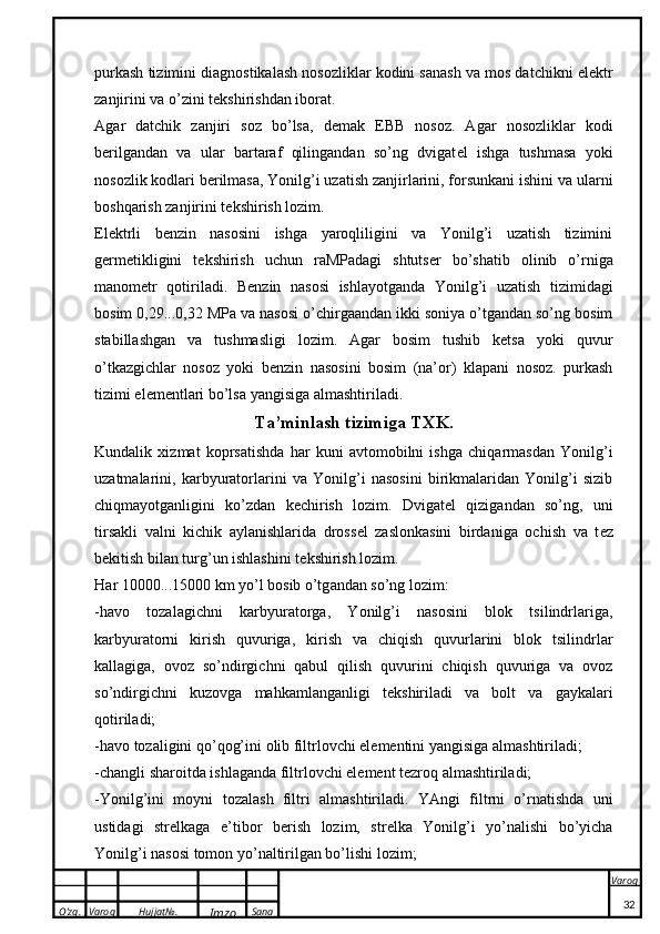 O’zg. Varoq Hujjat№.
Imzo Sana Varoq
 purkash tizimini diagnostikalash nosozliklar kodini sanash va mos datchikni elektr
zanjirini va o’zini t e kshirishdan iborat.
A g a r   d a tchi k   z a njiri   s o z   bo’ls a ,   d e m ak   EBB   n o s o z.   Agar   nosozliklar   kodi
b e rilgandan   va   ular   bartaraf   qilingandan   so’ng   dvigat e l   ishga   tushmasa   yoki
nosozlik kodlari b e rilmasa, Yonilg’i uzatish zanjirlarini, forsunkani ishini va ularni
boshqarish zanjirini t e kshirish lozim.
Elektrli   b e nzin   nasosini   ishga   yaroqliligini   va   Yonilg’i   uzatish   tizimini
g e rm e tikligini   t e kshirish   uchun   raMPadagi   shtuts e r   bo’shatib   olinib   o’rniga
manom e tr   qotiriladi.   B e nzin   nasosi   ishlayotganda   Yonilg’i   uzatish   tizimidagi
bosim 0,29...0,32 MPa va nasosi o’chirgaandan ikki soniya o’tgandan so’ng bosim
stabillashgan   va   tushmasligi   lozim.   Agar   bosim   tushib   ketsa   yoki   quvur
o’tkazgichlar   nosoz   yoki   b e nzin   nasosini   bosim   (na’or)   klapani   nosoz.   purkash
tizimi el e m e ntl a ri bo’ls a  yangisig a   a lm a shtiril a di.
T a ’minl a sh tizimig a  T XK .
Kundalik   xizmat   koprsatishda   har   kuni   avtomobilni   ishga   chiqarmasdan   Yonilg’i
uzatmalarini,   karbyuratorlarini   va   Yonilg’i   nasosini   birikmalaridan   Yonilg’i   sizib
chiqmayotganligini   ko’zdan   k e chirish   lozim.   Dvigat e l   qizigandan   so’ng,   uni
tirsakli   valni   kichik   aylanishlarida   dross e l   zaslonkasini   birdaniga   ochish   va   t e z
b e kitish bilan turg’un ishlashini t e kshirish lozim.
H a r 10000...15000  k m yo’l b o si b  o’tg a nd a n so’ng l o zim:
-havo   tozalagichni   karbyuratorga,   Yonilg’i   nasosini   blok   tsilindrlariga,
karbyuratorni   kirish   quvuriga,   kirish   va   chiqish   quvurlarini   blok   tsilindrlar
kallagiga,   ovoz   so’ndirgichni   qabul   qilish   quvurini   chiqish   quvuriga   va   ovoz
so’ndirgichni   kuzovga   mahkamlanganligi   t e kshiriladi   va   bolt   va   gaykalari
qotiriladi;
-h a v o  t o z a ligini q o ’q o g’ini  o lib filtrl o vchi el e m e ntini yangisig a   a lm a shtiril a di;
-ch a ngli sh a r o itd a  ishl a g a nd a  filtrl o vchi el e m e nt t e zr o q  a lm a shtiril a di;
-Yonilg’ini   m o yni   t o z a l a sh   filtri   a lm a shtiril a di.   YAngi   filtrni   o’rnatishda   uni
ustidagi   str e lkaga   e ’tibor   b e rish   lozim,   str e lka   Yonilg’i   yo’nalishi   bo’yicha
Yonilg’i nasosi tomon yo’naltirilgan bo’lishi lozim;
32 