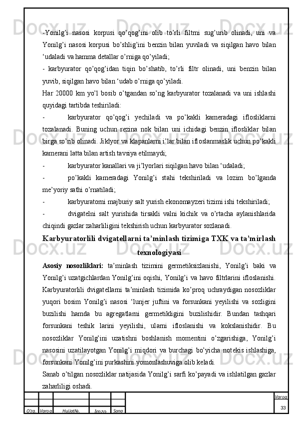 O’zg. Varoq Hujjat№.
Imzo Sana Varoq
 -Yonilg’i   nasosi   korpusi   qo’qog’ini   olib   to’rli   filtrni   sug’urib   olinadi,   uni   va
Yonilg’i   nasosi   korpusi   bo’shlig’ini   b e nzin   bilan   yuviladi   va   siqilgan   havo   bilan
‘udaladi va hamma d e tallar o’rniga qo’yiladi;
-   karbyurator   qo’qog’idan   tiqin   bo’shatib,   to’rli   filtr   olinadi,   uni   b e nzin   bilan
yuvib, siqilgan havo bilan ‘udab o’rniga qo’yiladi.
H a r   20000   k m   yo’l   b o sib   o’tg a nd a n   so’ng   ka rbyur a t o r   t o z a l a n a di   v a   uni   ishl a shi
quyid a gi t a rtibd a  t e shiril a di:
- ka rbyur a t o r   q o ’q o g’i   yechil a di   v a   po’kakli   ka m e r a d a gi   ifl o sli k l a rni
t o z a l a n a di.   Buning   uchun   r e zin a   n ok   bil a n   uni   ichid a gi   b e nzin   ifl o sli k l a r   bil a n
birg a  so’rib  o lin a di. Ji k lyor v a   klapan l a rni  i’l a r  bil a n ifl o sl a nm a sli k  uchun po’kakli
ka m e r a ni l a tt a  bil a n  a rtish t a vsiya etilm a ydi;
- ka rbyur a t o r  ka n a ll a ri v a  ji’lyorl a ri siqilg a n h a v o  bil a n ‘ud a l a di;
- po’kakli   ka m e r a d a gi   Yonilg’i   st a hi   t ek shiril a di   v a   l o zim   bo’lg a nd a
m e ’yoriy s a thi o’rn a til a di;
- ka rbyur a t o rni m a jburiy s a lt yurish e ko n o m a yz e ri tizimi ishi t ek shiril a di;
- dvigat e lni   salt   yurishida   tirsakli   valni   kichik   va   o’rtacha   aylanishlarida
chiqindi gazlar zaharliligini t e kshirish uchun karbyurator sozlanadi.
Karbyuratorlili dvig a t e ll a rni t a ’minl a sh tizimig a  T XK  v a  t a ’mirl a sh
t ex n o l o giyasi
Asosiy   nosozliklari:   ta’minlash   tizimini   g e rm e tiksizlanishi,   Yonilg’i   baki   va
Yonilg’i uzatgichlardan Yonilg’ini oqishi, Yonilg’i va havo filtrlarini ifloslanishi.
Karbyuratorlili   dvigat e llarni   ta’minlash   tizimida   ko’proq   uchraydigan   nosozliklar
yuqori   bosim   Yonilg’i   nasosi   ‘lunj e r   juftini   va   forsunkani   yeyilishi   va   sozligini
buzilishi   hamda   bu   agregatlarni   g e rm e tikligini   buzilishidir.   Bund a n   t a shq a ri
f o rsun ka ni   teshi k   l a rini   yeyilishi,   ul a rni   ifl o sl a nishi   v a   kok sl a nishidir.   Bu
nosozliklar   Yonilg’ini   uzatishni   boshlanish   mom e ntini   o’zgarishiga,   Yonilg’i
nasosini   uzatilayotgan   Yonilg’i   miqdori   va   burchagi   bo’yicha   not e kis   ishlashiga,
forsunkani Yonilg’ini purkashini yomonlashuviga olib k e ladi.
Sanab o’tilgan nosozliklar natijasida Yonilg’i sarfi ko’payadi va ishlatilgan gazlar
zaharliligi oshadi.
33 