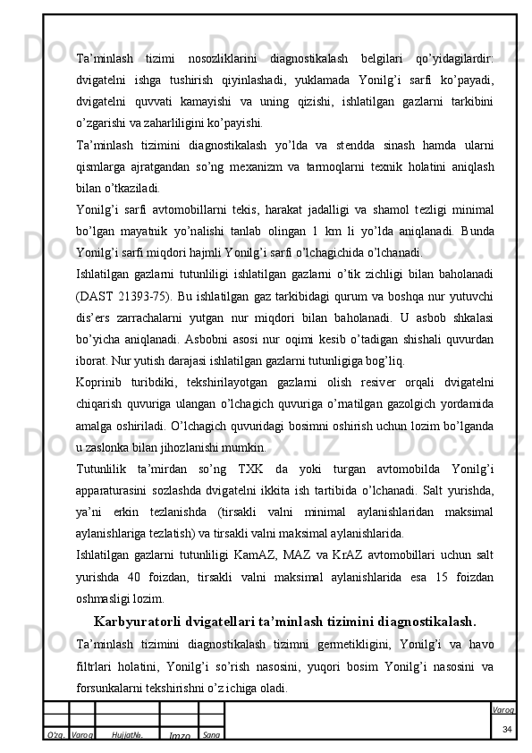 O’zg. Varoq Hujjat№.
Imzo Sana Varoq
 Ta’minlash   tizimi   nosozliklarini   diagnostikalash   b e lgilari   qo’yidagilardir:
dvigat e lni   ishga   tushirish   qiyinlashadi,   yuklamada   Yonilg’i   sarfi   ko’payadi,
dvigat e lni   quvvati   kamayishi   va   uning   qizishi,   ishlatilgan   gazlarni   tarkibini
o’zgarishi va zaharliligini ko’payishi.
Ta’minlash   tizimini   diagnostikalash   yo’lda   va   st e ndda   sinash   hamda   ularni
qismlarga   ajratgandan   so’ng   m e xanizm   va   tarmoqlarni   t e xnik   holatini   aniqlash
bilan o’tkaziladi.
Yonilg’i   s a rfi   a vt o m o bill a rni   t ek is,   h a r aka t   j a d a lligi   v a   sh a m o l   t e zligi   minim a l
bo’lg a n   m a yatni k   yo’n a lishi   t a nl a b   o ling a n   1   k m   li   yo’ld a   a niql a n a di.   Bund a
Yonilg’i s a rfi miqd o ri h a jmli Yonilg’i s a rfi o’lch a gichid a  o’lch a n a di.
Ishlatilgan   gazlarni   tutunliligi   ishlatilgan   gazlarni   o’tik   zichligi   bilan   baholanadi
(DAST   21393-75).   Bu   ishlatilgan   gaz   tarkibidagi   qurum   va   boshqa   nur   yutuvchi
dis’ e rs   zarrachalarni   yutgan   nur   miqdori   bilan   baholanadi.   U   asbob   shkalasi
bo’yicha   aniqlanadi.   Asbobni   asosi   nur   oqimi   kesib   o’tadigan   shishali   quvurdan
iborat. Nur yutish darajasi ishlatilgan gazlarni tutunligiga bog’liq. 
Koprinib   turibdiki,   t e kshirilayotgan   gazlarni   olish   resiv e r   orqali   dvigat e lni
chiqarish   quvuriga   ulangan   o’lchagich   quvuriga   o’rnatilgan   gazolgich   yordamida
amalga oshiriladi. O’lchagich quvuridagi bosimni oshirish uchun lozim bo’lganda
u zaslonka bilan jihozlanishi mumkin. 
Tutunlili k   t a ’mird a n   so’ng   T XK   d a   yo k i   turg a n   a vt o m o bild a   Yonilg’i
apparat ur a sini   s o zl a shd a   dvig a t e lni   i kk it a   ish   t a rtibid a   o’lch a n a di.   Salt   yurishda,
ya’ni   erkin   t e zlanishda   (tirsakli   valni   minimal   aylanishlaridan   maksimal
aylanishlariga t e zlatish) va tirsakli valni maksimal aylanishlarida.
Ishlatilgan   gazlarni   tutunliligi   KamAZ,   MAZ   va   KrAZ   avtomobillari   uchun   salt
yurishda   40   foizdan,   tirsakli   valni   maksimal   aylanishlarida   esa   15   foizdan
oshmasligi lozim.
Karbyuratorli dvig a t e ll a ri t a ’minl a sh tizimini di a gn o sti ka l a sh.
Ta’minlash   tizimini   diagnostikalash   tizimni   g e rm e tikligini,   Yonilg’i   va   havo
filtrlari   holatini,   Yonilg’i   so’rish   nasosini,   yuqori   bosim   Yonilg’i   nasosini   va
forsunkalarni t e kshirishni o’z ichiga oladi. 
34 