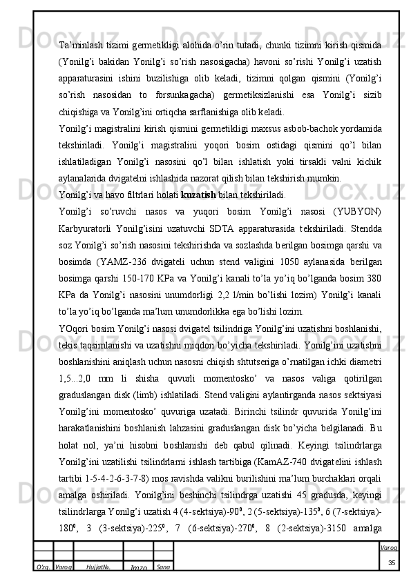 O’zg. Varoq Hujjat№.
Imzo Sana Varoq
 Ta’minlash  tizimi  g e rm e tikligi  alohida   o’rin  tutadi,   chunki   tizimni  kirish  qismida
(Yonilg’i   bakidan   Yonilg’i   so’rish   nasosigacha)   havoni   so’rishi   Yonilg’i   uzatish
apparaturasini   ishini   buzilishiga   olib   k e ladi,   tizimni   qolgan   qismini   (Yonilg’i
so’rish   nasosidan   to   forsunkagacha)   g e rm e tiksizlanishi   esa   Yonilg’i   sizib
chiqishiga va Yonilg’ini ortiqcha sarflanishiga olib k e ladi. 
Yonilg’i m a gistr a lini   k irish qismini g e rm e ti k ligi m ax sus   a sb o b-b a ch ok   yord a mid a
t ek shiril a di.   Yonilg’i   magistralini   yoqori   bosim   ostidagi   qismini   qo’l   bilan
ishlatiladigan   Yonilg’i   nasosini   qo’l   bilan   ishlatish   yoki   tirsakli   valni   kichik
aylanalarida dvigat e lni ishlashida nazorat qilish bilan t e kshirish mumkin. 
Yonilg’i v a  h a v o  filtrl a ri h o l a ti  k uz a tish  bil a n t ek shiril a di. 
Yonilg’i   so’ruvchi   nasos   va   yuqori   bosim   Yonilg’i   nasosi   (YUBYON)
Karbyuratorli   Yonilg’isini   uzatuvchi   SDTA   apparaturasida   t e kshiriladi.   St e ndda
soz Yonilg’i so’rish nasosini t e kshirishda va sozlashda b e rilgan bosimga qarshi va
bosimda   (YAMZ-236   dvigat e li   uchun   st e nd   valigini   1050   aylanasida   b e rilgan
bosimga qarshi  150-170 KPa va Yonilg’i  kanali  to’la yo’iq bo’lganda  bosim  380
KPa   da   Yonilg’i   nasosini   unumdorligi   2,2   l/min   bo’lishi   lozim)   Yonilg’i   kanali
to’la yo’iq bo’lganda ma’lum unumdorlikka ega bo’lishi lozim. 
YOqori bosim Yonilg’i nasosi dvigat e l tsilindriga Yonilg’ini uzatishni boshlanishi,
t e kis taqsimlanishi va uzatishni miqdori bo’yicha t e kshiriladi. Yonilg’ini uzatishni
boshlanishini aniqlash uchun nasosni chiqish shtuts e riga o’rnatilgan ichki diam e tri
1,5...2,0   mm   li   shisha   quvurli   mom e ntosko’   va   nasos   valiga   qotirilgan
graduslangan   disk  (limb)  ishlatiladi.  St e nd v a ligini   a yl a ntirg a nd a   n a s o s  s ekts iyasi
Yonilg’ini   m o m e nt o s ko ’   quvurig a   uz a t a di.   Birinchi   ts ilindr   quvurid a   Yonilg’ini
h a r aka tl a nishini   b o shl a nish   l a hz a sini   gr a dusl a ng a n   dis k   bo’yich a   b e lgil a n a di.   Bu
h o l a t   n o l,   ya’ni   his o bni   b o shl a nishi   d e b   q a bul   qilin a di.   K e yingi   tsilindrlarga
Yonilg’ini uzatilishi tsilindrlarni ishlash tartibiga (KamAZ-740 dvigat e lini ishlash
tartibi 1-5-4-2-6-3-7-8) mos ravishda valikni burilishini ma’lum burchaklari orqali
amalga   oshiriladi.   Yonilg’ini   b e shinchi   tsilindrga   uzatishi   45   gradusda,   k e yingi
tsilindrlarga Yonilg’i uzatish 4 (4-s e ktsiya)-90 0
, 2 (5-s e ktsiya)-135 0
, 6 (7-s e ktsiya)-
180 0
,   3   (3-s e ktsiya)-225 0
,   7   (6-s e ktsiya)-270 0
,   8   (2-s e ktsiya)-3150   amalga
35 