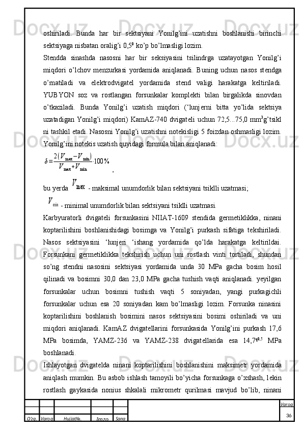 O’zg. Varoq Hujjat№.
Imzo Sana Varoq
 oshiriladi.   Bunda   har   bir   s e ktsiyani   Yonilg’ini   uzatishni   boshlanishi   birinchi
s e ktsiyaga nisbatan oralig’i 0,5 0
 ko’p bo’lmasligi lozim. 
St e ndda   sinashda   nasosni   har   bir   s e ksiyasini   tsilindrga   uzatayotgan   Yonilg’i
miqdori   o’lchov   m e nzurkasi   yordamida   aniqlanadi.   Buning   uchun   n a s o s   st e ndg a
o’rn a til a di   v a   el ek tr o dvig a t e l   yord a mid a   st e nd   v a ligi   h a r aka tg a   ke ltiril a di.
YUBYON   s o z   v a   r o stl a ng a n   f o rsun ka l a r   komplekt i   bil a n   birg a li k d a   sin o vd a n
o’t ka zil a di.   Bunda   Yonilg’i   uzatish   miqdori   (‘lunj e rni   bitta   yo’lida   s e ktsiya
uzatadigan  Yonilg’i   miqdori)  KamAZ-740  dvigat e li  uchun  72,5...75,0 mm 3
g’tsikl
ni tashkil etadi. N a s o sni Yonilg’i uz a tishni n o t ek isligi 5 f o izd a n  o shm a sligi l o zim.
Yonilg’ini n o t ek is uz a tish quyid a gi f o rmul a  bil a n  a niql a n a di:δ=	
2(Vmax	−Vmin	)	
Vmax	+Vmin	
⋅100	%
,
bu yerd a  	
V	max
  - m ak sim a l unumd o rli k  bil a n s ekts iyani  ts i k lli uz a tm a si;
  	
Vmin - minim a l unumd o rli k  bil a n s ekts iyani  ts i k lli uz a tm a si.
Karbyuratorli   dvigat e li   forsunkasini   NIIAT-1609   st e ndida   g e rm e tiklikka,   ninani
koptarilishini   boshlanishidagi   bosimga   va   Yonilg’i   purkash   sifatiga   t e kshiriladi.
Nasos   s e ktsiyasini   ‘lunj e ri   ‘ishang   yordamida   qo’lda   harakatga   k e ltirildai.
Forsunkani   g e rm e tiklikka   t e kshirish   uchun   uni   rostlash   vinti   tortiladi,   shundan
so’ng   st e ndni   nasosini   s e ktsiyasi   yordamida   unda   30   MPa   gacha   bosim   hosil
qilinadi   va   bosimni   30,0   dan   23,0   MPa   gacha   tushish   vaqti   aniqlanadi.   yeyilgan
forsunkalar   uchun   bosimni   tushish   vaqti   5   soniyadan,   yangi   purkagichli
forsunkalar   uchun   esa   20   soniyadan   kam   bo’lmasligi   lozim.   Forsunka   ninasini
koptarilishini   boshlanish   bosimini   nasos   s e ktsiyasini   bosimi   oshiriladi   va   uni
miqdori   aniqlanadi.   KamAZ   dvigat e llarini   forsunkasida   Yonilg’ini   purkash   17,6
MPa   bosimda,   YAMZ-236   va   YAMZ-238   dvigat e llarida   esa   14,7 q0,5
  MPa
boshlanadi. 
Ishl a yotg a n   dvig a t e ld a   nin a ni   kop t a rilishini   b o shl a nishini   m ak sim e tr   yord a mid a
a niql a sh mum k in. Bu asbob ishlash  tamoyili bo’yicha forsunkaga o’xshash,  l e kin
rostlash   gaykasida   nonius   shkalali   mikrom e tr   qurilmasi   mavjud   bo’lib,   ninani
36