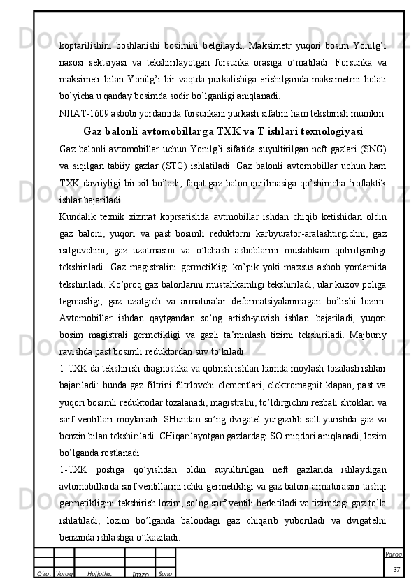 O’zg. Varoq Hujjat№.
Imzo Sana Varoq
 koptarilishini   boshlanishi   bosimini   b e lgilaydi.   Maksim e tr   yuqori   bosim   Yonilg’i
nasosi   s e ktsiyasi   va   t e kshirilayotgan   forsunka   orasiga   o’rnatiladi.   F o rsun ka   v a
m ak sim e tr   bil a n   Yonilg’i   bir   v a qtd a   purkalishig a   e rishilg a nd a   m ak sim e trni   h o l a ti
bo’yich a  u q a nd a y b o simd a  s o dir bo’lg a nligi  a niql a n a di.
NII A T-1609  a sb o bi yord a mid a  f o rsun ka ni purkash sif a tini h a m t ek shirish mum k in.
G a z b a l o nli  a vt o m o bill a rg a  T XK  v a  T ishl a ri t ex n o l o giyasi
G a z b a l o nli   a vt o m o bill a r uchun  Yonilg’i  sif a tid a   suyultirilg a n n e ft  g a zl a ri  (SNG)
v a   siqilg a n   t a biiy   g a zl a r   (STG)   ishl a til a di.   Gaz   balonli   avtomobillar   uchun   ham
TXK davriyligi bir  xil  bo’ladi, faqat gaz balon qurilmasiga  qo’shimcha ‘roflaktik
ishlar bajariladi. 
Kundalik   t e xnik   xizmat   koprs a tishda   avtmobillar   ishdan   chiqib   ketishidan   oldin
gaz   baloni,   yuqori   va   past   bosimli   r e duktorni   karbyurator-aralashtirgichni,   gaz
isitguvchini,   gaz   uzatmasini   va   o’lchash   asboblarini   mustahkam   qotirilganligi
t e kshiriladi.   G a z   m a gistr a lini   g e rm e ti k ligi   ko’p i k   yo k i   m ax sus   a sb o b   yord a mid a
t ek shiril a di. Ko’proq gaz balonlarini mustahkamligi t e kshiriladi, ular kuzov poliga
tegmasligi,   gaz   uzatgich   va   armaturalar   d e formatsiyalanmagan   bo’lishi   lozim.
A vt o m o bill a r   ishd a n   q a ytg a nd a n   so’ng   a rtish-yuvish   ishl a ri   b a j a ril a di,   yuq o ri
b o sim   m a gistr a li   g e rm e ti k ligi   v a   g a zli   t a ’minl a sh   tizimi   t ek shiril a di.   Majburiy
ravishda past bosimli r e duktordan suv to’kiladi.
1-TXK da t e kshirish-diagnostika va qotirish ishlari hamda moylash-tozalash ishlari
bajariladi:   bunda  gaz filtrini   filtrlovchi  elementlari, elektromagnit   klapan, past  va
yuqori bosimli r e duktorlar tozalanadi, magistralni, to’ldirgichni r e zbali shtoklari va
sarf   v e ntillari   moylanadi.   SHund a n  so’ng   dvig a t e l   yurgizilib  s a lt   yurishd a   g a z  v a
b e nzin bil a n t ek shiril a di. CHiqarilayotgan gazlardagi SO miqdori aniqlanadi, lozim
bo’lganda rostlanadi. 
1-TXK   postiga   qo’yishdan   oldin   suyultirilgan   n e ft   gazlarida   ishlaydigan
avtomobillarda sarf v e ntillarini ichki g e rm e tikligi va gaz baloni armaturasini tashqi
g e rm e tikligini t e kshirish lozim, so’ng sarf v e ntili b e rkitiladi va tizimdagi gaz to’la
ishlatiladi;   lozim   bo’lganda   balondagi   gaz   chiqarib   yuboriladi   va   dvigat e lni
b e nzinda ishlashga o’tkaziladi.
37 