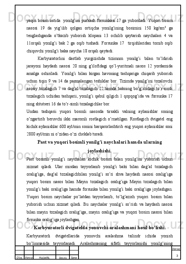 O’zg. Varoq Hujjat№.
Imzo Sana Varoq
 yaqin bosim ostida   yonilg’ini purkash forsunkasi 17 ga yuboriladi. Yuqori bosim
nasosi   19   da   yig’ilib   qolgan   ortiqcha   yonilg’ining   bosimini   150   kg/sm 2
  ga
tenglashganda   o’tkazib   yuborish   klopani   13   ochilib   qaytarish   naychalari   4   va
11orqali   yonilg’i   bak   2   ga   oqib   tushadi.   Forsunka   17     tirqishlaridan   tomib   oqib
chiquvchi yonilg’i baka naycha 18 orqali qaytadi.
Karbyuratorlini   dastlab   yurgizishda   tizimnm   yonilg’i   bilan   to’ldirish
jarayoni   haydash   nasosi   20   ning   g’ilofidagi   qo’l-yuritmali   nasos   12   yordamida
amalga   oshiriladi.   Yonilg’i   bilan   kirgan   havoning   tashqariga   chiqarib   yuborish
uchun   tiqin   9   va   14   da   parmalangan   teshiklar   bor.   Tizimda   yonilg’ini   tozalovchi
asosiy tozalagich 7 va dag’al tozalagich 22 hamda bakning bo’g’izidagi to’r-simli
tozalagich   uchidan   tashqarii,   yonilg’i   qabul   qilgich   1   qopqog’ida   va   forsunka   17
ning shtutseri 16 da to’r-simli tozalagichlar bor.
Undan   tashqarii   yuqori   bosmli   nasosda   tirsakli   valning   aylanishlar   soning
o’zgartirib   beruvchi   ikki   maromli   rostlagich   o’rnatilgan.   Rostlagich   dvigatel   eng
kichik aylanishlar 600 ayl/min sonini barqarorlashtirib eng yuqori aylanishlar soni
2800 ayl/min ni o’zidan-o’zi cheklab turadi.
Past va yuqori bosimli yonilg’i naychalari hamda ularning
joylashishi.
Past   bosimli   yonilg’i   naychalari   kichik   bosim   bilan   yonilg’ini   yuborish   uchun
xizmat   qiladi.   Ular   misdan   tayyorlanib   yonilg’i   baki   bilan   dag’al   tozalagich
oralig’iga,   dag’al   tozalagichbilan   yonilg’i   so’ri   shva   haydash   nasosi   oralig’iga
yuqori   bosim   nasos   bilan   Mayin   tozalagich   oralig’iga   Mayin   tozalagich   bilan
yonilg’i  baki  oralig’iga hamda forsunka bilan yonilg’i baki oralig’iga joylashgan.
Yuqori   bosim   naychalar   po’latdan   tayyorlanib,   to’lg’azish   yuqori   bosim   bilan
yuborish   uchun   xizmat   qiladi.   Bu   naychalar   yonilg’i   so’rish   va   haydash   nasosi
bilan   mayin   tozalagich   oralig’iga,   mayin   oralig’iga   va   yuqori   bosim   nasosi   bilan
firsunka oralig’iga joylashgan.
Karbyuratorli dvigatelda yonuvchi aralashmani hosil bo’lishi .
Karbyuratorli   dvigatellarida   yonuvchi   aralashma   tsilindr   ichida   yonish
bo’linmasida   tayyorlanadi.   Aralashmaning   sifatli   tayyorlanishi   yonilg’ining
3 