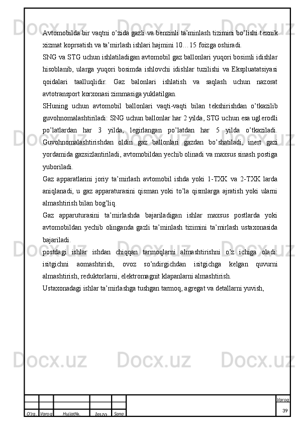 O’zg. Varoq Hujjat№.
Imzo Sana Varoq
 Avtomobilda bir vaqtni o’zida gazli va b e nzinli ta’minlash tizimini bo’lishi t e xnik
xizmat koprsatish va ta’mirlash ishlari hajmini 10…15 foizga oshiradi. 
SNG va STG uchun ishlatiladigan avtomobil gaz ballonlari yuqori bosimli idishlar
hisoblanib,   ularga   yuqori   bosimda   ishlovchi   idishlar   tuzilishi   va   Ekspluatatsiyasi
qoidalari   taalluqlidir.   Gaz   balonlari   ishlatish   va   saqlash   uchun   nazorat
avtotransport korxonasi zimmasiga yuklatilgan. 
SHuning   uchun   avtomobil   ballonlari   vaqti-vaqti   bilan   t e kshirishdan   o’tkazilib
guvohnomalashtiriladi: SNG uchun ballonlar har 2 yilda, STG uchun esa ugl e rodli
po’latlardan   har   3   yilda,   l e girlangan   po’latdan   har   5   yilda   o’tkaziladi.
Guvohnomalashtirishdan   oldin   gaz   ballonlari   gazdan   bo’shatiladi,   in e rt   gazi
yordamida gazsizlantiriladi, avtomobildan yechib olinadi va maxsus sinash postiga
yuboriladi. 
Gaz   apparatlarini   joriy   ta’mirlash   avtomobil   ishda   yoki   1-TXK   va   2-TXK   larda
aniqlanadi,   u   gaz   apparaturasini   qisman   yoki   to’la   qismlarga   ajratish   yoki   ularni
almashtirish bilan bog’liq. 
Gaz   apparuturasini   ta’mirlashda   bajariladigan   ishlar   maxsus   postlarda   yoki
avtomobildan   yechib   olinganda   gazli   ta’minlash   tizimini   ta’mirlash   ustaxonasida
bajariladi. 
postdagi   ishlar   ishdan   chiqqan   tarmoqlarni   almashtirishni   o’z   ichiga   oladi:
isitgichni   aomashtirish,   ovoz   so’ndirgichdan   isitgichga   k e lgan   quvurni
almashtirish, r e duktorlarni, elektromagnit klapanlarni almashtirish.
Ust axo n a d a gi ishl a r t a ’mirl a shg a  tushg a n t a rm o q,  a gr e g a t v a  d e t a ll a rni yuvish, 
39 