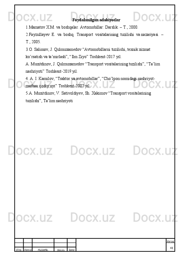 O’zg. Varoq Hujjat№.
Imzo Sana Varoq
 Foydalanilgan adabiyotlar
1.Mamatov   X.M.   va   boshqalar.   Avtomobillar:   Darslik.   –   T.,   2000.
2.Fayzullayev   E.   va   boshq.   Transport   vositalarining   tuzilishi   va nazariyasi.   –  
T., 2005.
3. O. Salimov, J. Qulmuxamedov “Avtomobillarni tuzilishi, texnik xizmat 
ko’rsatish va ta’mirlash”, “Ilm Ziyo” Toshkent-2017 yil. 
A.   Muxitdinov, J.   Qulmuxamedov “Transport vositalarining tuzilishi”, “Ta’lim 
nashriyoti” Toshkent-2019 yil. 
4.  A.   I.   Kamilov, “Traktor va avtomobillar”, “Cho’lpon nomidagi nashriyot-
matbaa ijodiy uyi” Toshkent-2007 yil.
5. A. Muxitdinov, V. Sativoldiyev, Sh.   Xakimov “Transport vositalarini n g 
tuzilishi”, Ta’lim nashriyoti  
41 