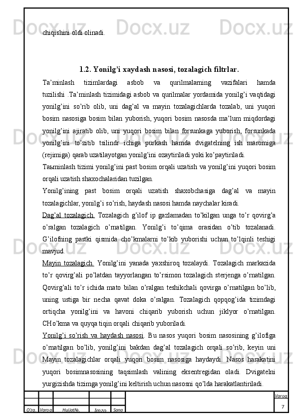 O’zg. Varoq Hujjat№.
Imzo Sana Varoq
 chiqishini oldi olinadi.
1. 2. Yonilg’i xaydash nasosi, tozalagich filtrlar.
Ta’minlash   tizimlardagi   asbob   va   qurilmalarning   vazifalari   hamda
tuzilishi .Ta’minlash tizimidagi  asbob va qurilmalar yordamida yonilg’i vaqtidagi
yonilg’ini   so’rib   olib,   uni   dag’al   va   mayin   tozalagichlarda   tozalab,   uni   yuqori
bosim   nasosiga   bosim   bilan   yuborish,   yuqori   bosim   nasosda   ma’lum   miqdordagi
yonilg’ini   ajiratib   olib,   uni   yuqori   bosim   bilan   forsunkaga   yuborish,   forsunkada
yonilg’ini   to’zitib   tsilindr   ichiga   purkash   hamda   dvigatelning   ish   maromiga
(rejimiga) qarab uzatilayotgan yonilg’ini ozaytiriladi yoki ko’paytiriladi.
Taьminlash tizimi yonilg’ini past bosim orqali uzatish va yonilg’ini yuqori bosim
orqali uzatish shaxochalaridan tuzilgan.
Yonilg’ining   past   bosim   orqali   uzatish   shaxobchasiga   dag’al   va   mayin
tozalagichlar, yonilg’i so’rish, haydash nasosi hamda naychalar kiradi. 
Dag’al   tozalagich.   Tozalagich   g’ilof   ip   gazlamadan   to’kilgan   unga   to’r   qovirg’a
o’ralgan   tozalagich   o’rnatilgan.   Yonilg’i   to’qima   orasidan   o’tib   tozalanadi.
G’ilofning   pastki   qismida   cho’kmalarni   to’kib   yuborishi   uchun   to’lqinli   teshigi
mavjud.
Mayin   tozalagich.   Yonilg’ini   yanada   yaxshiroq   tozalaydi.   Tozalagich   markazida
to’r   qovirg’ali   po’latdan   tayyorlangan   to’rsimon   tozalagich   sterjenga   o’rnatilgan.
Qovirg’ali   to’r   ichida   mato   bilan   o’ralgan   teshikchali   qovirga   o’rnatilgan   bo’lib,
uning   ustiga   bir   necha   qavat   doka   o’ralgan.   Tozalagich   qopqog’ida   tizimdagi
ortiqcha   yonilg’ini   va   havoni   chiqarib   yuborish   uchun   jiklyor   o’rnatilgan.
CHo’kma va quyqa tiqin orqali chiqarib yuboriladi.
Yonilg’i   so’rish   va   haydash   nasosi .   Bu   nasos   yuqori   bosim   nasosining   g’ilofiga
o’rnatilgan   bo’lib,   yonilg’ini   bakdan   dag’al   tozalagich   orqali   so’rib,   keyin   uni
Mayin   tozalagichlar   orqali   yuqori   bosim   nasosiga   haydaydi.   Nasos   harakatini
yuqori   bosimnasosining   taqsimlash   valining   eksentregidan   oladi.   Dvigatelni
yurgizishda tizimga yonilg’ini keltirish uchun nasosni qo’lda harakatlantiriladi. 
7 