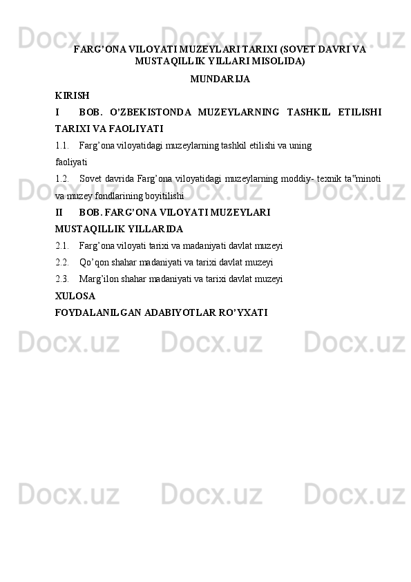 FARG’ONA VILOYATI MUZEYLARI TARIXI  (SOVET DAVRI VA 
MUSTAQILLIK YILLARI MISOLIDA) 
MUNDARIJA
KIRISH  
I BOB.   O’ZBEKISTONDA   MUZEYLARNING   TASHKIL   ETILISHI
TARIXI VA FAOLIYATI  
1.1. Farg’ona viloyatidagi muzeylarning tashkil etilishi va uning  
faoliyati 
1.2. Sovet davrida Farg’ona viloyatidagi muzeylarning moddiy-  texnik ta minoti‟
va muzey fondlarining boyitilishi
II BOB. FARG’ONA VILOYATI MUZEYLARI 
MUSTAQILLIK YILLARIDA 
2.1. Farg’ona viloyati tarixi va madaniyati davlat muzeyi 
2.2. Qo’qon shahar madaniyati va tarixi davlat muzeyi 
2.3. Marg’ilon shahar madaniyati va tarixi davlat muzeyi
XULOSA   
FOYDALANILGAN ADABIYOTLAR RO’YXATI   