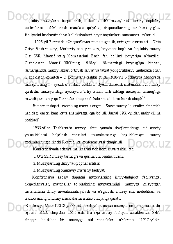 inqilobiy   muzeylarni   barpo   etish,   o’lkashunoslik   muzeylarida   tarixiy   inqilobiy
bo’limlarni   tashkil   etish   masalasi   qo’yildi,   eksponatlarning   xarakteri   yig’uv
faoliyatini kuchaytirish va kolleksiyalarni qayta taqsimlash muammosi ko’tarildi. 
1928-yil 7-aprelda « СредазКомстарис » tugatilib, uning muassasalari   O’rta ‒
Osiyo Bosh  muzeyi, Markaziy badiiy muzey, hayvonot  bog’i va Inqilobiy muzey
O’z   SSR   Maorif   xalq   Komissariati   Bosh   fan   bo’limi   ixtiyoriga   o’tkazildi.
O’zbekiston   Maorif   XKSning   1928-yil   28-martdagi   buyrug’iga   binoan,
Samarqandda muzey ishlari o’tmish san at va tabiat yodgorliklarini muhofaza etish	
‟
O’zbekiston komiteti – O’zkomstaris tashkil etildi. 1930-yil 1-dekabrda Moskvada
muzeylarning 1 - syezdi o’z ishini boshladi. Syezd dialektik materializm va muzey
qurilishi,   muzeylardagi   siyosiy-ma rifiy   ishlar,   turli   xildagi   muzeylar   tarmog’iga	
‟
muvofiq umumiy qo’llanmalar chop etish kabi masalalarni ko’rib chiqdi 13
. 
Bundan tashqari, syezdning maxsus organ, “Sovet muzeyi” jurnalini chiqarish
haqidagi   qarori  ham  katta  ahamiyatga   ega  bo’ldi.  Jurnal   1931-yildan  nashr   qilina
boshladi 14
. 
1933-yilda   Toshkentda   muzey   ishini   yanada   rivojlantirishga   oid   asosiy
yo’nalishlarni   belgilash   masalasi   muxokamasiga   bag’ishlangan   muzey
xodimlarining birinchi Respublika konferensiyasi chaqirildi. 
Konferensiyada seksiya majlislarini uch komissiya tashkil etdi: 
1. O’z SSR muzey tarmog’i va qurilishini rejalashtirish; 
2. Muzeylarning ilmiy tadqiqotlar ishlari; 
3. Muzeylarning ommaviy ma rifiy faoliyati.  
‟
    Konferensiya   asosiy   diqqatni   muzeylarning   ilmiy-tadqiqot   faoliyatiga,
ekspeditsiyalar,   materiallar   to’plashning   muntazamligi,   muzeyga   kelayotgan
materiallarni   ilmiy   inventarizatsiyalash   va   o’rganish,   muzey   ishi   metodikasi   va
texnikasining umumiy masalalarini ishlab chiqishga qaratdi.  
 Konfersiya Maorif XKSga ikkinchi besh yillik uchun muzeylarning majmua nashr
rejasini   ishlab   chiqishni   taklif   etdi.   Bu   reja   asosiy   faoliyati   xarakteridan   kelib
chiqqan   holdahar   bir   muzeyga   oid   maqolalar   to’plamini   “1917-yildan 