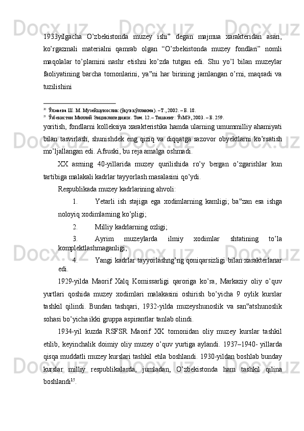 1933yilgacha   O’zbekistonda   muzey   ishi”   degan   majmua   xarakteridan   asari,
ko’rgazmali   materialni   qamrab   olgan   “O’zbekistonda   muzey   fondlari”   nomli
maqolalar   to’plamini   nashr   etishni   ko’zda   tutgan   edi.   Shu   yo’l   bilan   muzeylar
faoliyatining   barcha   tomonlarini,   ya ni   har   birining   jamlangan   o’rni,   maqsadi   va‟
tuzilishini 
                                                           
20
Ўлжаева   Ш .  М .  Музейшунослик  ( ўқув   қўлланма ). –T., 2002. –  Б . 18. 
21
Ўзбекистон  M иллий   Энциклопедияси .  Том . 12.–  Тошкент :  ЎзМЭ , 2003. –  Б . 259. 
yoritish, fondlarni kolleksiya xarakteristika hamda ularning umummilliy ahamiyati
bilan   tasvirlash,   shunishdek   eng   qiziq   va   diqqatga   sazovor   obyektlarni   ko’rsatish
mo’ljallangan edi. Afsuski, bu reja amalga oshmadi. 
XX   asrning   40-yillarida   muzey   qurilishida   ro’y   bergan   o’zgarishlar   kun
tartibiga malakali kadrlar tayyorlash masalasini qo’ydi.  
Respublikada muzey kadrlarining ahvoli: 
1. Yetarli   ish   stajiga   ega   xodimlarning   kamligi;   ba zan   esa   ishga	
‟
noloyiq xodimlarning ko’pligi; 
2. Milliy kadrlarning ozligi; 
3. Ayrim   muzeylarda   ilmiy   xodimlar   shtatining   to’la
komplektlashmaganligi; 
4. Yangi kadrlar tayyorlashng’ng qoniqarsizligi bilan xarakterlanar
edi. 
1929-yilda   Maorif   Xalq   Komissarligi   qaroriga   ko’ra,   Markaziy   oliy   o’quv
yurtlari   qoshida   muzey   xodimlari   malakasini   oshirish   bo’yicha   9   oylik   kurslar
tashkil   qilindi.   Bundan   tashqari,   1932-yilda   muzeyshunoslik   va   san atshunoslik	
‟
sohasi bo’yicha ikki gruppa aspirantlar tanlab olindi. 
1934-yil   kuzda   RSFSR   Maorif   XK   tomonidan   oliy   muzey   kurslar   tashkil
etilib, keyinchalik doimiy oliy muzey  o’quv yurtiga aylandi. 1937–1940-  yillarda
qisqa muddatli muzey kurslari tashkil etila boshlandi. 1930-yildan boshlab bunday
kurslar   milliy   respublikalarda,   jumladan,   O’zbekistonda   ham   tashkil   qilina
boshlandi 15
.   