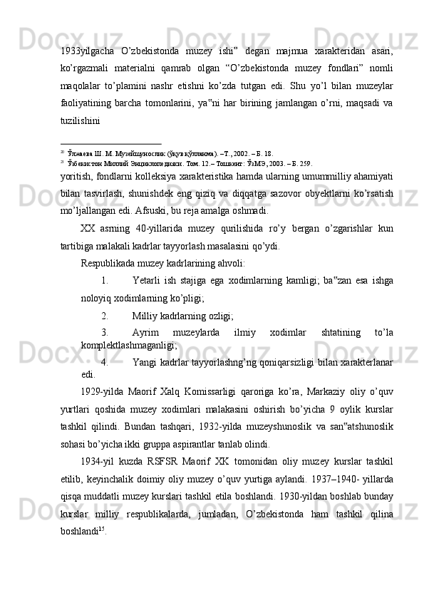 1933yilgacha   O’zbekistonda   muzey   ishi”   degan   majmua   xarakteridan   asari,
ko’rgazmali   materialni   qamrab   olgan   “O’zbekistonda   muzey   fondlari”   nomli
maqolalar   to’plamini   nashr   etishni   ko’zda   tutgan   edi.   Shu   yo’l   bilan   muzeylar
faoliyatining   barcha   tomonlarini,   ya ni   har   birining   jamlangan   o’rni,   maqsadi   va‟
tuzilishini 
                                                           
20
Ўлжаева   Ш .  М .  Музейшунослик  ( ўқув   қўлланма ). –T., 2002. –  Б . 18. 
21
Ўзбекистон  M иллий   Энциклопедияси .  Том . 12.–  Тошкент :  ЎзМЭ , 2003. –  Б . 259. 
yoritish, fondlarni kolleksiya xarakteristika hamda ularning umummilliy ahamiyati
bilan   tasvirlash,   shunishdek   eng   qiziq   va   diqqatga   sazovor   obyektlarni   ko’rsatish
mo’ljallangan edi. Afsuski, bu reja amalga oshmadi. 
XX   asrning   40-yillarida   muzey   qurilishida   ro’y   bergan   o’zgarishlar   kun
tartibiga malakali kadrlar tayyorlash masalasini qo’ydi.  
Respublikada muzey kadrlarining ahvoli: 
1. Yetarli   ish   stajiga   ega   xodimlarning   kamligi;   ba zan   esa   ishga	
‟
noloyiq xodimlarning ko’pligi; 
2. Milliy kadrlarning ozligi; 
3. Ayrim   muzeylarda   ilmiy   xodimlar   shtatining   to’la
komplektlashmaganligi; 
4. Yangi kadrlar tayyorlashng’ng qoniqarsizligi bilan xarakterlanar
edi. 
1929-yilda   Maorif   Xalq   Komissarligi   qaroriga   ko’ra,   Markaziy   oliy   o’quv
yurtlari   qoshida   muzey   xodimlari   malakasini   oshirish   bo’yicha   9   oylik   kurslar
tashkil   qilindi.   Bundan   tashqari,   1932-yilda   muzeyshunoslik   va   san atshunoslik	
‟
sohasi bo’yicha ikki gruppa aspirantlar tanlab olindi. 
1934-yil   kuzda   RSFSR   Maorif   XK   tomonidan   oliy   muzey   kurslar   tashkil
etilib, keyinchalik doimiy oliy muzey  o’quv yurtiga aylandi. 1937–1940-  yillarda
qisqa muddatli muzey kurslari tashkil etila boshlandi. 1930-yildan boshlab bunday
kurslar   milliy   respublikalarda,   jumladan,   O’zbekistonda   ham   tashkil   qilina
boshlandi 15
.