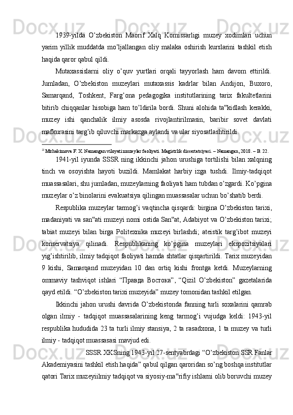 1939-yilda   O’zbekiston   Maorif   Xalq   Komissarligi   muzey   xodimlari   uchun
yarim   yillik   muddatda   mo’ljallangan   oliy   malaka   oshirish   kurslarini   tashkil   etish
haqida qaror qabul qildi. 
Mutaxassislarni   oliy   o’quv   yurtlari   orqali   tayyorlash   ham   davom   ettirildi.
Jumladan,   O’zbekiston   muzeylari   mutaxassis   kadrlar   bilan   Andijon,   Buxoro,
Samarqand,   Toshkent,   Farg’ona   pedagogika   institutlarining   tarix   fakultetlarini
bitirib  chiqqanlar   hisobiga  ham   to’ldirila  bordi.  Shuni   alohida  ta kidlash   kerakki,‟
muzey   ishi   qanchalik   ilmiy   asosda   rivojlantirilmasin,   baribir   sovet   davlati
mafkurasini targ’ib qiluvchi markazga aylandi va ular siyosatlashtirildi. 
                                                           
22 
Mirhakimova F. X. Namangan viloyati muzeylar faoliyati. Magistrlik dissertatsiyasi. – Namangan, 2018. – B. 22.  
1941-yil   iyunda   SSSR   ning   ikkinchi   jahon   urushiga   tortilishi   bilan   xalqning
tinch   va   osoyishta   hayoti   buzildi.   Mamlakat   harbiy   izga   tushdi.   Ilmiy-tadqiqot
muassasalari, shu jumladan, muzeylarning faoliyati ham tubdan o’zgardi. Ko’pgina
muzeylar o’z binolarini evakuatsiya qilingan muassasalar uchun bo’shatib berdi. 
Respublika muzeylar tarmog’i vaqtincha qisqardi: birgina O’zbekiston tarixi,
madaniyati va san ati muzeyi nomi ostida San at, Adabiyot va O’zbekiston tarixi;	
‟ ‟
tabiat   muzeyi   bilan   birga   Politexnika   muzeyi   birlashdi;   ateistik   targ’ibot   muzeyi
konservatsiya   qilinadi.   Respublikaning   ko’pgina   muzeylari   ekspozitsiyalari
yig’ishtirilib, ilmiy tadqiqot faoliyati hamda shtatlar qisqartirildi. Tarix muzeyidan
9   kishi,   Samarqand   muzeyidan   10   dan   ortiq   kishi   frontga   ketdi.   Muzeylarning
ommaviy   tashviqot   ishlari   “ Правда   Востока ”,   “Qizil   O’zbekiston”   gazetalarida
qayd etildi. “O’zbekiston tarixi muzeyida” muzey tomonidan tashkil etilgan.  
Ikkinchi   jahon  urushi   davrida  O’zbekistonda   fanning  turli   soxalarini   qamrab
olgan   ilmiy   -   tadqiqot   muassasalarining   keng   tarmog’i   vujudga   keldi:   1943-yil
respublika hududida 23 ta turli ilmiy stansiya, 2 ta rasadxona, 1 ta muzey va turli
ilmiy - tadqiqot muassasasi mavjud edi. 
SSSR XKSning 1943-yil 27-sentyabrdagi “O’zbekiston SSR Fanlar 
Akademiyasini tashkil etish haqida” qabul qilgan qaroridan so’ng boshqa institutlar
qatori Tarix muzeyiilmiy tadqiqot va siyosiy-ma rifiy ishlarni olib boruvchi muzey	
‟ 