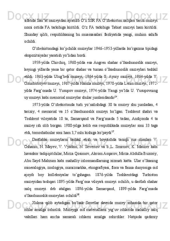 sifatida San at muzeyidan ajratilib O’z SSR FA O’zbekiston xalqlari tarixi muzeyi‟
nomi   ostida   FA   tarkibiga   kiritildi.   O’z   FA   tarkibiga   Tabiat   muzeyi   ham   kiritildi.
Shunday   qilib,   respublikaning   bu   muassasalari   faoliyatida   yangi,   muhim   sahifa
ochildi. 
O’zbekistondagi   ko’pchilik  muzeylar  1946–1953-yillarda  ko’rgazma  tipidagi
ekspozitsiyalar yaratish yo’lidan bordi.  
1959-yilda   Chirchiq,   1960-yilda   esa   Angren   shahar   o’lkashunoslik   muzeyi,
keyingi   yillarda   yana   bir   qator   shahar   va   tuman   o’lkashunoslik   muzeylari   tashkil
etildi.   1963-yilda   Ulug’bek   muzeyi,   1964-yilda   S.   Ayniy   muzeyi,   1964-yilda   Y.
Oxunboboyev muzeyi, 1967-yilda Hamza muzeyi, 1970-yilda Lenin muzeyi, 1972-
yilda   Farg’onada   U.   Yusupov   muzeyi,   1974-yilda   Yangi   yo’lda   U.   Yusupovning
uy muzeyi kabi memorial muzeylar shular jumlasidandir 16
. 
1973-yilda   O’zbekistonda   turli   yo’nalishdagi   30   ta   muzey   shu   jumladan,   4
tarixiy,   4   memorial   va   15   o’lkashunoslik   muzeyi   bo’lgan.   Toshkent   shahri   va
Toshkent   viloyatida   10   ta,   Samarqand   va   Farg’onada   5   tadan,   Andijonda   4   ta
muzey   ish   olib   borgan.   1980-yilga   kelib   esa   respublikada   muzeylar   soni   33   taga
etdi, tomoshabinlar soni ham 3,7 mln kishiga ko’paydi 17
. 
Dastlabki   muzeylarni   tashkil   etish   va   boyitishda   taniqli   rus   olimlari   V.
Oshanin,   N.   Mayev,   V.   Vyatkin,   N.   Seversov   va   b.,L.   Smirnov,   K.   Mauzer   kabi
havaskor tadqiqotchilar, Mirza Qosimov, Akrom Asqarov, Mirza Abdulla Buxoriy,
Abu Sayd Mahzum  kabi  mahalliy ixlosmandlarning xizmati katta. Ular o’lkaning
mineralogiya, zoologiya, numizmatika, etnografiyasi, flora va fauna dunyosiga oid
ajoyib   boy   kolleksiyalar   to’gshagan.   1876-yilda   Toshkentdagi   Turkiston
muzeyidan tashqari 1895-yilda Farg’ona viloyati muzeyi ochilib, u dastlab shahar
xalq   muzeyi   deb   atalgan.   1896-yilda   Samarqand,   1899-yilda   Farg’onada
o’lkashunoslik muzeylari ochildi 18
.  
Xulosa   qilib   aytadigan   bo’lsak   Sovetlar   davrida   muzey   sohasida   bir   qator
ishlar   amalga   oshirildi.   Muzeyga   oid   materiallarni   yig’uv   ishlarida   mahalliy   xalq
vakillari   ham   ancha   samarali   ishlarni   amalga   oshirdilar.   Natijada   qadimiy 