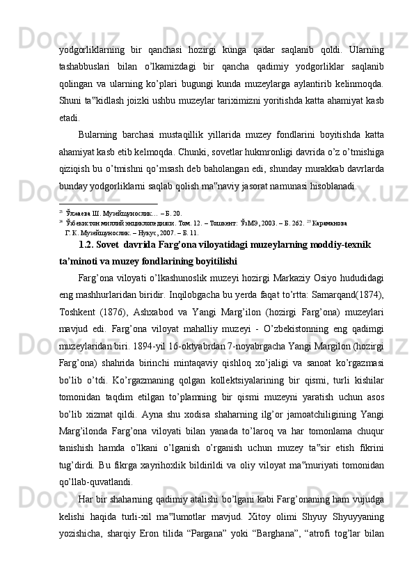 yodgorliklarning   bir   qanchasi   hozirgi   kunga   qadar   saqlanib   qoldi.   Ularning
tashabbuslari   bilan   o’lkamizdagi   bir   qancha   qadimiy   yodgorliklar   saqlanib
qolingan   va   ularning   ko’plari   bugungi   kunda   muzeylarga   aylantirib   kelinmoqda.
Shuni ta kidlash joizki ushbu muzeylar tariximizni yoritishda katta ahamiyat kasb‟
etadi.   
Bularning   barchasi   mustaqillik   yillarida   muzey   fondlarini   boyitishda   katta
ahamiyat kasb etib kelmoqda. Chunki, sovetlar hukmronligi davrida o’z o’tmishiga
qiziqish bu o’tmishni qo’msash deb baholangan edi, shunday murakkab davrlarda
bunday yodgorliklarni saqlab qolish ma naviy jasorat namunasi hisoblanadi. 	
‟
                                                           
23
Ўлжаева Ш. Музейшунослик… – Б. 20. 
24
Ўзбекистон миллий энциклопедияси. Том. 12. – Тошкент: ЎзМЭ, 2003. – Б. 262.  25 
Караманова
Г. К. Музейшунослик. – Нукус, 2007. – Б. 11.  
1.2. Sovet  davrida Farg’ona viloyatidagi muzeylarning moddiy-texnik 
ta’minoti va muzey fondlarining boyitilishi  
Farg’ona viloyati o’lkashunoslik muzeyi hozirgi Markaziy Osiyo hududidagi
eng mashhurlaridan biridir. Inqilobgacha bu yerda faqat to’rtta: Samarqand(1874),
Toshkent   (1876),   Ashxabod   va   Yangi   Marg’ilon   (hozirgi   Farg’ona)   muzeylari
mavjud   edi.   Farg’ona   viloyat   mahalliy   muzeyi   -   O’zbekistonning   eng   qadimgi
muzeylaridan biri. 1894-yil 16-oktyabrdan 7-noyabrgacha Yangi Margilon (hozirgi
Farg’ona)   shahrida   birinchi   mintaqaviy   qishloq   xo’jaligi   va   sanoat   ko’rgazmasi
bo’lib   o’tdi.   Ko’rgazmaning   qolgan   kollektsiyalarining   bir   qismi,   turli   kishilar
tomonidan   taqdim   etilgan   to’plamning   bir   qismi   muzeyni   yaratish   uchun   asos
bo’lib   xizmat   qildi.   Ayna   shu   xodisa   shaharning   ilg’or   jamoatchiligining   Yangi
Marg’ilonda   Farg’ona   viloyati   bilan   yanada   to’laroq   va   har   tomonlama   chuqur
tanishish   hamda   o’lkani   o’lganish   o’rganish   uchun   muzey   ta sir   etish   fikrini	
‟
tug’dirdi.   Bu   fikrga   xayrihoxlik   bildirildi   va   oliy   viloyat   ma muriyati   tomonidan	
‟
qo’llab-quvatlandi.   
Har bir shaharning qadimiy atalishi bo’lgani kabi Farg’onaning ham vujudga
kelishi   haqida   turli-xil   ma lumotlar   mavjud.   Xitoy   olimi   Shyuy   Shyuyyaning	
‟
yozishicha,   sharqiy   Eron   tilida   “Pargana”   yoki   “Barghana”,   “atrofi   tog’lar   bilan 