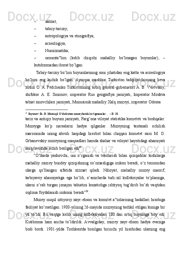 – sanoat;  
– tabiiy-tarixiy; 
– antropologiya va etnografiya; 
– arxeologiya; 
– Numizmatika; 
– umumta lim   (kelib   chiqishi   mahalliy   bo’lmagan   buyumlar);   –‟
kutubxonadan iborat bo’lgan. 
Tabiiy - tarixiy   bo ’ lim   buyumlarining   soni   jihatidan   eng   katta   va   arxeologiya
bo ’ limi   eng   kichik   bo ’ lgan .   Ayniqsa   mashhur   Turkiston   tadqiqotchisining   beva
xotini   O .   A .   Fedchenko   Turkistonning   sobiq   general - gubernatori   A .   B .   Verevskiy ,
shifokor   A .   E .   Smirnov ,   imperator   Rus   geografiya   jamiyati ,   Imperator   Moskva
tabiat   sinovchilari   jamiyati ,  Munusisnk   mahalliy   Xalq   muzeyi ,  imperator   Odessa  
                                                           
28
Suyunov Sh. B. Mustaqil O’zbekiston muzeylarida ko’rgazmalar… – B. 38. 
tarix va antiqiy buyum jamiyati, Farg’ona viloyat statistika kometeti va boshqalar.
Muzeyga   ko’p   narsalarni   hadya   qilganlar.   Muzeyning   tantanali   ochilish
marosimida   uning   ahvoli   haqidagi   hisobot   bilan   chiqqan   kometet   raisi   M.   G.
Grbanevskiy muzeyning maqsadlari hamda shahar va viloyat hayotidagi ahamiyati
aniq ravishda ochib berilgan edi 22
.  
“O’lkada   yashovchi,   uni   o’rganish   va   tekshirish   bilan   qiziqadilar   kishilarga
mahalliy   muzey   bundey   qiziqishning   so’nmasligiga   imkon   beradi,   o’z   tomonidan
ularga   qo’llangan   sifatida   xizmat   qiladi.   Nihoyat,   mahalliy   muzey   maorif,
tarbiyaviy   ahamiyatiga   ega   bo’lib,   o’smirlarda   turli-xil   kolleksiyalar   to’plamiga,
ularni   o’rab   turgan   jonajon   tabiatini   kuzatishga   ishtiyoq   tug’dirib   bo’sh   vaqtidan
oqilona foydalanish imkonii beradi” 23
.  
Muzey nuqul ixtiyoriy xayr-ehson va komitet a zolarining badallari hisobiga	
‟
faoliyat ko’rsatilgan. 1900-yilning 26-mayida muzeyning tashkil etilgan kuniga bir
yil   to’ldi.   Bu   vaqtga   kelib   uning   kolleksiyalari   100   dan   ortiq   buyumga   boy   edi.
Kutibxona   ham   ancha   to’ldirildi.   Avvalgiday,   muzey   xayr-ehson   hadya   evaziga
boib   bordi.   1901-yilda   Toshkentda   bosilgan   birinchi   yil   hisobidan   ularning   eng 