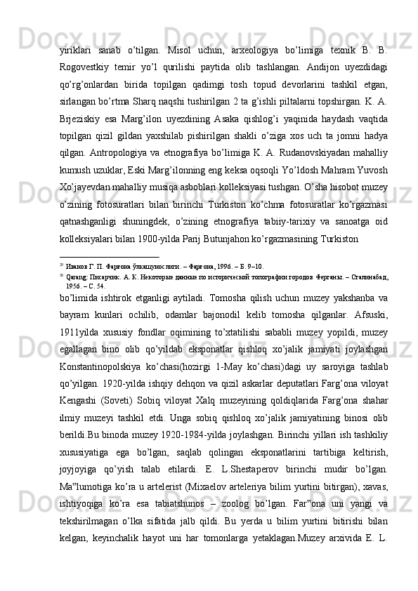 yiriklari   sanab   o’tilgan.   Misol   uchun,   arxeologiya   bo’limiga   texnik   B.   B.
Rogovestkiy   temir   yo’l   qurilishi   paytida   olib   tashlangan.   Andijon   uyezdidagi
qo’rg’onlardan   birida   topilgan   qadimgi   tosh   topud   devorlarini   tashkil   etgan,
sirlangan bo’rtma Sharq naqshi tushirilgan 2 ta g’ishli piltalarni topshirgan. K. A.
Brjeziskiy   esa   Marg’ilon   uyezdining   Asaka   qishlog’i   yaqinida   haydash   vaqtida
topilgan   qizil   gildan   yaxshilab   pishirilgan   shakli   o’ziga   xos   uch   ta   jomni   hadya
qilgan.  Antropologiya  va   etnografiya  bo’limiga  K.   A.  Rudanovskiyadan   mahalliy
kumush uzuklar, Eski Marg’ilonning eng keksa oqsoqli Yo’ldosh Mahram Yuvosh
Xo’jayevdan mahalliy musiqa asboblari kolleksiyasi tushgan. O’sha hisobot muzey
o’zining   fotosuratlari   bilan   birinchi   Turkiston   ko’chma   fotosuratlar   ko’rgazmasi
qatnashganligi   shuningdek,   o’zining   etnografiya   tabiiy-tarixiy   va   sanoatga   oid
kolleksiyalari bilan 1900-yilda Parij Butunjahon ko’rgazmasining Turkiston 
                                                           
29
Иванов Г. П. Фарғона ўлкашунослиги. – Фарғона, 1996. – Б. 9–10. 
30
Qarang: Писарчик. А. К. Некоторые данные по исторической топографии городов Ферганы. – Сталинабад,
1956. – С. 54. 
bo ’ limida   ishtirok   etganligi   aytiladi .   Tomosha   qilish   uchun   muzey   yakshanba   va
bayram   kunlari   ochilib ,   odamlar   bajonodil   kelib   tomosha   qilganlar .   Afsuski ,
1911 yilda   xususiy   fondlar   oqimining   to ’ xtatilishi   sababli   muzey   yopildi ,   muzey
egallagan   bino   olib   qo ’ yildab   eksponatlar   qishloq   xo ’ jalik   jamiyati   joylashgan
Konstantinopolskiya   ko ’ chasi ( hozirgi   1- May   ko ’ chasi ) dagi   uy   saroyiga   tashlab
qo ’ yilgan . 1920- yilda   ishqiy   dehqon   va   qizil   askarlar   deputatlari   Farg ’ ona   viloyat
Kengashi   ( Soveti )   Sobiq   viloyat   Xalq   muzeyining   qoldiqlarida   Farg ’ ona   shahar
ilmiy   muzeyi   tashkil   etdi .   Unga   sobiq   qishloq   xo ’ jalik   jamiyatining   binosi   olib
berildi . Bu   binoda   muzey   1920-1984- yilda   joylashgan .   Birinchi   yillari   ish   tashkiliy
xususiyatiga   ega   bo ’ lgan ,   saqlab   qolingan   eksponatlarini   tartibiga   keltirish ,
joyjoyiga   qo ’ yish   talab   etilardi .   E .   L . Shestaperov   birinchi   mudir   bo ’ lgan .
Ma ‟ lumotiga   ko ’ ra   u   artelerist   ( Mixaelov   arteleriya   bilim   yurtini   bitirgan ),   xavas ,
ishtiyoqiga   ko ’ ra   esa   tabiatshunos   –   zoolog   bo ’ lgan .   Far ona   uni   yangi   va‟
tekshirilmagan   o’lka   sifatida   jalb   qildi.   Bu   yerda   u   bilim   yurtini   bitirishi   bilan
kelgan,   keyinchalik   hayot   uni   har   tomonlarga   yetaklagan.Muzey   arxivida   E.   L. 