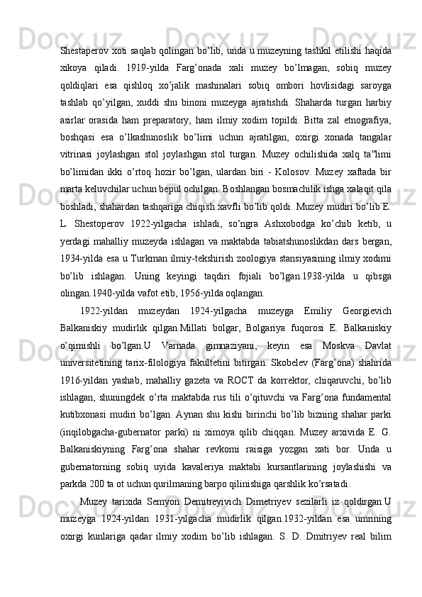 Shestaperov xoti saqlab qolingan bo’lib, unda u muzeyning tashkil  etilishi haqida
xikoya   qiladi.   1919-yilda   Farg’onada   xali   muzey   bo’lmagan,   sobiq   muzey
qoldiqlari   esa   qishloq   xo’jalik   mashinalari   sobiq   ombori   hovlisidagi   saroyga
tashlab   qo’yilgan,   xuddi   shu   binoni   muzeyga   ajratishdi.   Shaharda   turgan   harbiy
asirlar   orasida   ham   preparatory,   ham   ilmiy   xodim   topildi.   Bitta   zal   etnografiya,
boshqasi   esa   o’lkashunoslik   bo’limi   uchun   ajratilgan,   oxirgi   xonada   tangalar
vitrinasi   joylashgan   stol   joylashgan   stol   turgan.   Muzey   ochilishida   xalq   ta limi‟
bo’limidan   ikki   o’rtoq   hozir   bo’lgan,   ulardan   biri   -   Kolosov.   Muzey   xaftada   bir
marta keluvchilar uchun bepul ochilgan. Boshlangan bosmachilik ishga xalaqit qila
boshladi, shahardan tashqariga chiqish xavfli bo’lib qoldi. Muzey mudiri bo’lib E.
L.   Shestoperov   1922-yilgacha   ishladi,   so’ngra   Ashxobodga   ko’chib   ketib,   u
yerdagi   mahalliy   muzeyda   ishlagan   va   maktabda   tabiatshunoslikdan   dars   bergan,
1934-yilda esa u Turkman ilmiy-tekshirish zoologiya stansiyasining  ilmiy xodimi
bo’lib   ishlagan.   Uning   keyingi   taqdiri   fojiali   bo’lgan.1938-yilda   u   qibsga
olingan.1940-yilda vafot etib, 1956-yilda oqlangan. 
1922-yildan   muzeydan   1924-yilgacha   muzeyga   Emiliy   Georgievich
Balkaniskiy   mudirlik   qilgan.Millati   bolgar,   Bolgariya   fuqorosi   E.   Balkaniskiy
o’qimishli   bo’lgan.U   Varnada   gimnaziyani,   keyin   esa   Moskva   Davlat
universitetining   tarix-filologiya   fakultetini   bitirgan.   Skobelev   (Farg’ona)   shahrida
1916-yildan   yashab,   mahalliy   gazeta   va   ROCT   da   korrektor,   chiqaruvchi,   bo’lib
ishlagan,   shuningdek   o’rta   maktabda   rus   tili   o’qituvchi   va   Farg’ona   fundamental
kutibxonasi   mudiri   bo’lgan.   Aynan  shu   kishi   birinchi   bo’lib  bizning   shahar   parki
(inqilobgacha-gubernator   parki)   ni   ximoya   qilib   chiqqan.   Muzey   arxivida   E.   G.
Balkaniskiyning   Farg’ona   shahar   revkomi   raisiga   yozgan   xati   bor.   Unda   u
gubernatorning   sobiq   uyida   kavaleriya   maktabi   kursantlarining   joylashishi   va
parkda 200 ta ot uchun qurilmaning barpo qilinishiga qarshlik ko’rsatadi.  
Muzey   tarixida   Semyon   Demitreyivich   Dimetriyev   sezilarli   iz   qoldirgan.U
muzeyga   1924-yildan   1931-yilgacha   mudirlik   qilgan.1932-yildan   esa   umrining
oxirgi   kunlariga   qadar   ilmiy   xodim   bo’lib   ishlagan.   S.   D.   Dmitriyev   real   bilim 