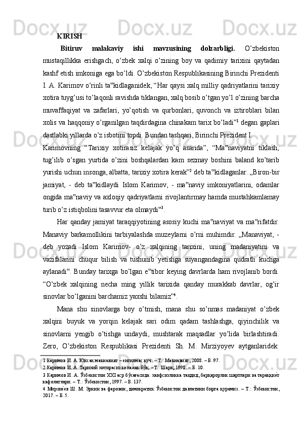 KIRISH 
Bitiruv   malakaviy   ishi   mavzusining   dolzarbligi.   O’zbekiston
mustaqillikka   erishgach,   o’zbek   xalqi   o’zining   boy   va   qadimiy   tarixini   qaytadan
kashf etish imkoniga ega bo’ldi. O’zbekiston Respublikasining Birinchi Prezidenti
I. A. Karimov o’rinli ta kidlaganidek, “Har qaysi xalq milliy qadriyatlarini tarixiy‟
xotira tuyg’usi to’laqonli ravishda tiklangan, xalq bosib o’tgan yo’l o’zining barcha
muvaffaqiyat   va   zafarlari,   yo’qotish   va   qurbonlari,   quvonch   va   iztiroblari   bilan
xolis va haqqoniy o’rganilgan taqdirdagina chinakam tarix bo’ladi” 1
  degan gaplari
dastlabki yillarda o’z isbotini topdi. Bundan tashqari, Birinchi Prezident I. 
Karimovning   “Tarixiy   xotirasiz   kelajak   yo’q   asarida”,   “Ma naviyatni   tiklash,	
‟
tug’ilib   o’sgan   yurtida   o’zini   boshqalardan   kam   sezmay   boshini   baland   ko’tarib
yurishi uchun insonga, albatta, tarixiy xotira kerak” 2
 deb ta kidlaganlar. „Biron-bir	
‟
jamiyat,   -   deb   ta kidlaydi   Islom   Karimov,   -   ma naviy   imkoniyatlarini,   odamlar	
‟ ‟
ongida ma naviy va axloqiy qadriyatlarni rivojlantirmay hamda mustahkamlamay	
‟
turib o’z istiqbolini tasavvur eta olmaydi	
‟ 3
.  
Har   qanday   jamiyat   taraqqiyotining   asosiy   kuchi   ma naviyat   va   ma rifatdir.	
‟ ‟
Manaviy   barkamollikini   tarbiyalashda   muzeylarni   o’rni   muhimdir.   „Manaviyat,   -
deb   yozadi   Islom   Karimov-   o’z   xalqining   tarixini,   uning   madaniyatini   va
vazifalarini   chuqur   bilish   va   tushunib   yetishga   suyangandagina   qudratli   kuchga
aylanadi . Bunday  tarixga  bo’lgan e tibor  keying davrlarda ham  rivojlanib bordi.	
‟ ‟
“O’zbek   xalqining   necha   ming   yillik   tarixida   qanday   murakkab   davrlar,   og’ir
sinovlar bo’lganini barchamiz yaxshi bilamiz” 4
.  
Mana   shu   sinovlarga   boy   o’tmish,   mana   shu   so’nmas   madaniyat   o’zbek
xalqini   buyuk   va   yorqin   kelajak   sari   odim   qadam   tashlashga,   qiyinchilik   va
sinovlarni   yengib   o’tishga   undaydi,   mushtarak   maqsadlar   yo’lida   birlashtiradi.
Zero,   O’zbekiston   Respublikasi   Prezidenti   Sh.   M.   Mirziyoyev   aytganlaridek:
1  Каримов И. А. Юксак маънавият – енгилмас куч. – Т.: Маънавият, 2008. – Б. 97. 
2  Каримов И. А. Тарихий хотирасиз келажак йўқ. –Т.: Шарқ, 1998. – Б. 10. 
3  Каримов И. А. Ўзбекистон XXI аср бўсағасида: хавфсизликка таҳдид, барқарорлик шартлари ва тараққи	
еaт
кафолатлари. – T.: Ўзбекистон, 1997. – Б. 137. 
4   Мирзи	
еaев  Ш. М. Эркин ва фаровон, демократик Ўзбекистон  давлатини  бирга қурамиз. – Т.:  Ўзбекистон,
2017. – Б. 5.  