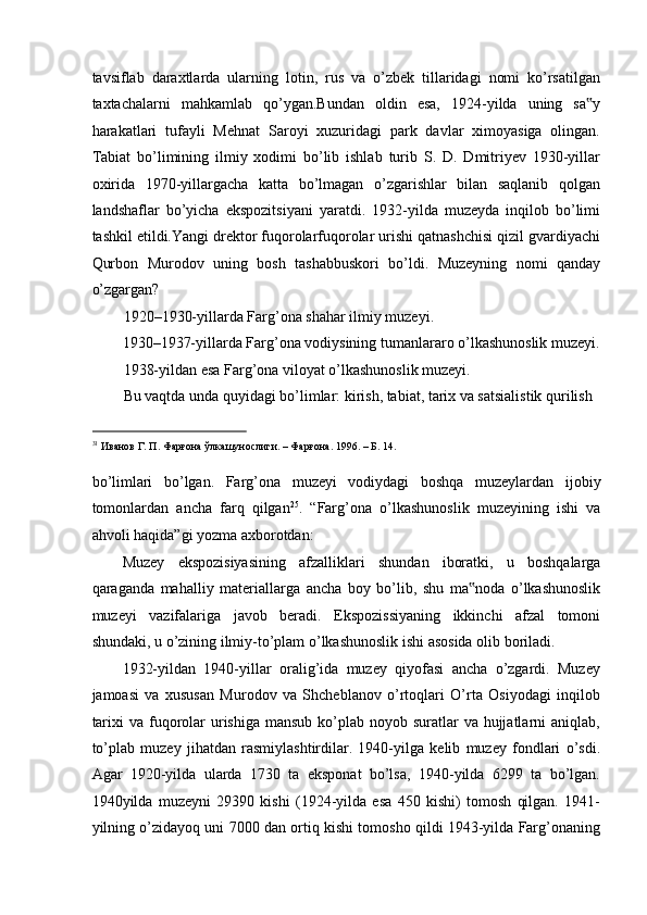 tavsiflab   daraxtlarda   ularning   lotin,   rus   va   o’zbek   tillaridagi   nomi   ko’rsatilgan
taxtachalarni   mahkamlab   qo’ygan.Bundan   oldin   esa,   1924-yilda   uning   sa y‟
harakatlari   tufayli   Mehnat   Saroyi   xuzuridagi   park   davlar   ximoyasiga   olingan.
Tabiat   bo’limining   ilmiy   xodimi   bo’lib   ishlab   turib   S.   D.   Dmitriyev   1930-yillar
oxirida   1970-yillargacha   katta   bo’lmagan   o’zgarishlar   bilan   saqlanib   qolgan
landshaflar   bo’yicha   ekspozitsiyani   yaratdi.   1932-yilda   muzeyda   inqilob   bo’limi
tashkil etildi.Yangi drektor fuqorolarfuqorolar urishi qatnashchisi qizil gvardiyachi
Qurbon   Murodov   uning   bosh   tashabbuskori   bo’ldi.   Muzeyning   nomi   qanday
o’zgargan? 
1920–1930-yillarda Farg’ona shahar ilmiy muzeyi. 
1930–1937-yillarda Farg’ona vodiysining tumanlararo o’lkashunoslik muzeyi.
1938-yildan esa Farg’ona viloyat o’lkashunoslik muzeyi. 
Bu vaqtda unda quyidagi bo’limlar: kirish, tabiat, tarix va satsialistik qurilish  
                                                           
31
 Иванов Г. П. Фарғона ўлкашунослиги. – Фарғона. 1996. – Б. 14. 
 
bo ’ limlari   bo ’ lgan .   Farg ’ ona   muzeyi   vodiydagi   boshqa   muzeylardan   ijobiy
tomonlardan   ancha   farq   qilgan 25
.   “ Farg ’ ona   o ’ lkashunoslik   muzeyining   ishi   va
ahvoli   haqida ” gi   yozma   axborotdan : 
Muzey   ekspozisiyasining   afzalliklari   shundan   iboratki ,   u   boshqalarga
qaraganda   mahalliy   materiallarga   ancha   boy   bo ’ lib ,   shu   ma ‟ noda   o ’ lkashunoslik
muzeyi   vazifalariga   javob   beradi .   Ekspozissiyaning   ikkinchi   afzal   tomoni
shundaki ,  u   o ’ zining   ilmiy - to ’ plam   o ’ lkashunoslik   ishi   asosida   olib   boriladi . 
1932-yildan   1940-yillar   oralig’ida   muzey   qiyofasi   ancha   o’zgardi.   Muzey
jamoasi   va   xususan   Murodov   va   Shcheblanov   o’rtoqlari   O’rta   Osiyodagi   inqilob
tarixi  va fuqorolar  urishiga mansub  ko’plab  noyob suratlar  va  hujjatlarni  aniqlab,
to’plab   muzey   jihatdan   rasmiylashtirdilar.   1940-yilga   kelib   muzey   fondlari   o’sdi.
Agar   1920-yilda   ularda   1730   ta   eksponat   bo’lsa,   1940-yilda   6299   ta   bo’lgan.
1940yilda   muzeyni   29390   kishi   (1924-yilda   esa   450   kishi)   tomosh   qilgan.   1941-
yilning o’zidayoq uni 7000 dan ortiq kishi tomosho qildi 1943-yilda Farg’onaning 