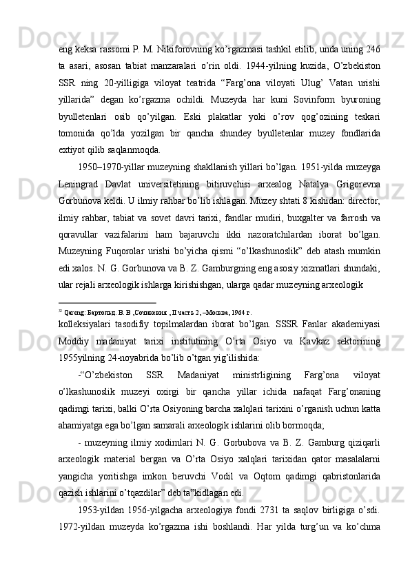 eng keksa rassomi P. M. Nikiforovning ko’rgazmasi tashkil etilib, unda uning 246
ta   asari,   asosan   tabiat   manzaralari   o’rin   oldi.   1944-yilning   kuzida,   O’zbekiston
SSR   ning   20-yilligiga   viloyat   teatrida   “Farg’ona   viloyati   Ulug’   Vatan   urishi
yillarida”   degan   ko’rgazma   ochildi.   Muzeyda   har   kuni   Sovinform   byuroning
byulletenlari   osib   qo’yilgan.   Eski   plakatlar   yoki   o’rov   qog’ozining   teskari
tomonida   qo’lda   yozilgan   bir   qancha   shundey   byulletenlar   muzey   fondlarida
extiyot qilib saqlanmoqda.  
1950–1970-yillar muzeyning shakllanish yillari bo’lgan. 1951-yilda muzeyga
Leningrad   Davlat   universitetining   bitiruvchisi   arxealog   Natalya   Grigorevna
Gorbunova keldi. U ilmiy rahbar bo’lib ishlagan. Muzey shtati 8 kishidan: director,
ilmiy   rahbar,   tabiat   va   sovet   davri   tarixi,   fandlar   mudiri,   buxgalter   va   farrosh   va
qoravullar   vazifalarini   ham   bajaruvchi   ikki   nazoratchilardan   iborat   bo’lgan.
Muzeyning   Fuqorolar   urishi   bo’yicha   qismi   “o’lkashunoslik”   deb   atash   mumkin
edi xalos. N. G. Gorbunova va B. Z. Gamburgning eng asosiy xizmatlari shundaki,
ular rejali arxeologik ishlarga kirishishgan, ularga qadar muzeyning arxeologik 
                                                           
32
 Qareng: Бартольд. В. В ,Сочинения , II часть 2, –Москва, 1964 г.  
kolleksiyalari   tasodifiy   topilmalardan   iborat   bo’lgan.   SSSR   Fanlar   akademiyasi
Moddiy   madaniyat   tarixi   institutining   O’rta   Osiyo   va   Kavkaz   sektorining
1955yilning 24-noyabrida bo’lib o’tgan yig’ilishid а : 
-“O’zbekiston   SSR   Madaniyat   ministrligining   Farg’ona   viloyat
o’lkashunoslik   muzeyi   oxirgi   bir   qancha   yillar   ichida   nafaqat   Farg’onaning
qadimgi tarixi, balki O’rta Osiyoning barcha xalqlari tarixini o’rganish uchun katta
ahamiyatga ega bo’lgan samarali arxeologik ishlarini olib bormoqda;  
-   muzeyning   ilmiy   xodimlari   N.   G.   Gorbubova   va   B.   Z.   Gamburg   qiziqarli
arxeologik   material   bergan   va   O’rta   Osiyo   xalqlari   tarixidan   qator   masalalarni
yangicha   yoritishga   imkon   beruvchi   Vodil   va   Oqtom   qadimgi   qabristonlarida
qazish ishlarini o’tqazdilar”   deb ta kidlagan edi.  ‟
1953-yildan   1956-yilgacha   arxeologiya   fondi   2731   ta   saqlov   birligiga   o’sdi.
1972-yildan   muzeyda   ko’rgazma   ishi   boshlandi.   Har   yilda   turg’un   va   ko’chma 