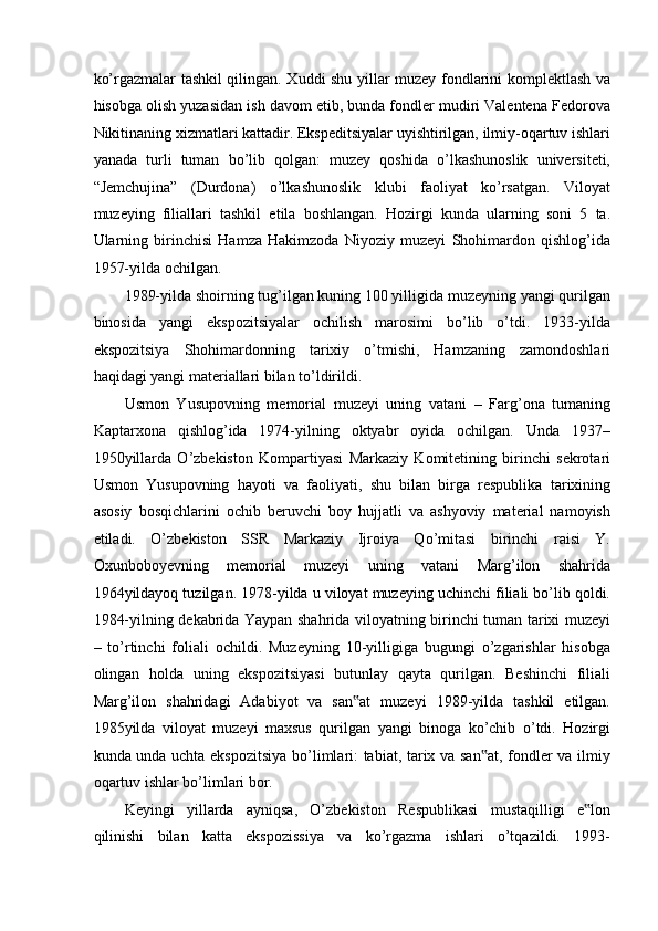 ko’rgazmalar tashkil qilingan. Xuddi shu yillar muzey fondlarini komplektlash va
hisobga olish yuzasidan ish davom etib, bunda fondler mudiri Valentena Fedorova
Nikitinaning xizmatlari kattadir. Ekspeditsiyalar uyishtirilgan, ilmiy-oqartuv ishlari
yanada   turli   tuman   bo’lib   qolgan:   muzey   qoshida   o’lkashunoslik   universiteti,
“Jemchujina”   (Durdona)   o’lkashunoslik   klubi   faoliyat   ko’rsatgan.   Viloyat
muzeying   filiallari   tashkil   etila   boshlangan.   Hozirgi   kunda   ularning   soni   5   ta.
Ularning   birinchisi   Hamza   Hakimzoda   Niyoziy   muzeyi   Shohimardon   qishlog’ida
1957-yilda ochilgan.  
1989-yilda shoirning tug’ilgan kuning 100 yilligida muzeyning yangi qurilgan
binosida   yangi   ekspozitsiyalar   ochilish   marosimi   bo’lib   o’tdi.   1933-yilda
ekspozitsiya   Shohimardonning   tarixiy   o’tmishi,   Hamzaning   zamondoshlari
haqidagi yangi materiallari bilan to’ldirildi.  
Usmon   Yusupovning   memorial   muzeyi   uning   vatani   –   Farg’ona   tumaning
Kaptarxona   qishlog’ida   1974-yilning   oktyabr   oyida   ochilgan.   Unda   1937–
1950yillarda   O’zbekiston   Kompartiyasi   Markaziy   Komitetining   birinchi   sekrotari
Usmon   Yusupovning   hayoti   va   faoliyati,   shu   bilan   birga   respublika   tarixining
asosiy   bosqichlarini   ochib   beruvchi   boy   hujjatli   va   ashyoviy   material   namoyish
etiladi.   O’zbekiston   SSR   Markaziy   Ijroiya   Qo’mitasi   birinchi   raisi   Y.
Oxunboboyevning   memorial   muzeyi   uning   vatani   Marg’ilon   shahrida
1964yildayoq tuzilgan. 1978-yilda u viloyat muzeying uchinchi filiali bo’lib qoldi.
1984-yilning dekabrida Yaypan shahrida viloyatning birinchi tuman tarixi muzeyi
–   to’rtinchi   foliali   ochildi.   Muzeyning   10-yilligiga   bugungi   o’zgarishlar   hisobga
olingan   holda   uning   ekspozitsiyasi   butunlay   qayta   qurilgan.   Beshinchi   filiali
Marg’ilon   shahridagi   Adabiyot   va   san at   muzeyi   1989-yilda   tashkil   etilgan.‟
1985yilda   viloyat   muzeyi   maxsus   qurilgan   yangi   binoga   ko’chib   o’tdi.   Hozirgi
kunda unda uchta ekspozitsiya  bo’limlari: tabiat, tarix va san at, fondler va ilmiy	
‟
oqartuv ishlar bo’limlari bor.  
Keyingi   yillarda   ayniqsa,   O’zbekiston   Respublikasi   mustaqilligi   e lon	
‟
qilinishi   bilan   katta   ekspozissiya   va   ko’rgazma   ishlari   o’tqazildi.   1993- 