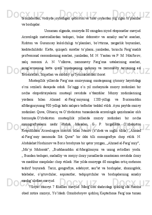 bronzalardan, vodiyda joylashgan qabriston va turar-joylardan yig’ilgan to’plamlar
va boshqalar. 
Umuman olganda, muzeyda 80 mingdan ziyod eksponatlar mavjud. 
Arxeologik   materiallardan   tashqari,   bular   dekorativ   va   amaliy   san at   asarlari,‟
Rishton   va   Gurumcay   kulolchiligi   to’plamlari,   bo’rttirma,   zargarlik   buyumlari,
kashtachilikdir.   Katta,   qiziqarli   suratlar   to’plami,   jumladan,   birinchi   Farg’onalik
professional   rassomlarning   asarlari,   jumladan;   M.   N.   Yantan   va  P.   M.   Nikiforov,
xalq   rassomi   A.   N.   Volkova,   zamonaviy   Farg’ona   ustalarining   asarlari,
jamg’armaning   katta   qismi   mintaqaning   qadimiy   va   zamonaviy   tarixining   asl
fotosuratlari, hujjatlari va moddiy qo’lyozmalaridan iborat.  
Mustaqillik   yillarida   Farg’ona   muzeyining   mintaqaning   ijtimoiy   hayotidagi
o’rni   sezilarli   darajada   oshdi.   So’nggi   o’n   yil   mobaynida   muzey   xodimlari   bir
necha   ekspeditsiyalarni   mustaqil   ravishda   o’tkazdilar.   Muzey   xodimlarining
yordami   bilan   Ahmad   al-Farg’oniyning   1200-yilligi   va   Burxoniddin
alMarginiyining 900-yilligi kabi xalqaro tadbirlar tashkil etildi. Ayni paytda muzey
xodimlari  Quva, Oltiariq va O’zbekiston tumanlarida arxeologik qazishmalar  olib
bormoqda.O’zbekiston   mustaqillik   yillarida   muzey   xodimlari   bir   necha
monografiyalarni   nashr   etishdi.   Masalan,   G.   P.   birgalikda   O’zbekiston
Respublikasi   Arxeologiya   instituti   bilan   Ivanov   (o’zbek   va   ingliz   tilida)   „Ahmad
al-Farg’oniy   zamonida   Siti   Quva   bir   ikki   tilli   monografiya   chop   etildi.   N.	
‟
Abdulahat Hoshimov va Boris broshyura bir qator yozgan, „Ahmad al-Farg’oniy , 	
‟
„Mo’yi   Muborak ,   „Burkhaniddin   al-Margiloniyni   va   uning   avlodlari   yoshi.	
‟
„ Bundan tashqari, mahalliy va xorijiy ilmiy jurnallarda muntazam ravishda ilmiy
va mashhur maqolalar chop etiladi. Har yilda muzeyga 60 mingdan ortiq mehmon
tashrif   buyuradi.   Tarix,   geografiya,   adabiyot,   san at   va   boshqalar,   shuningdek,	
‟
talabalar,   o’qituvchilar,   aspirantlar,   tadqiqotchilar   va   boshqalarning   amaliy
mashg’ulotlari mavjud.  
Viloyat   muzeyi   7   filiallari   mavjud:   Marg’ilon   shahridagi   qishlog’ida   Hamza
obad   xotira   muzeyi,   Yo’ldash   Oxunboboyev   qishloq   Kaptarhona   Farg’ona   tuman 