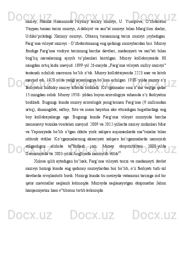 muzey,   Hamza   Hakimzoda   Niyoziy   tarixiy   muzeyi,   U.   Yusupova,   O’zbekiston
Yaypan   tuman   tarixi   muzeyi,   Adabiyot   va   san at   muzeyi   bilan   Marg’ilon   shahri,‟
Uchko’prikdagi   Х aziniy   muzeyi,   Oltiariq   tumanining   tarixi   muzeyi   joylashgan.
Farg’ona viloyat muzeyi - O’zbekistonning eng qadimgi muzeylaridan biri. Muzey
fondiga   Farg’ona   vodiysi   tarixining   barcha   davrlari,   madaniyati   va   san ati   bilan	
‟
bog’liq   narsalarning   ajoyib   to’plamlari   kiritilgan.   Muzey   kolleksiyasida   80
mingdan ortiq kishi mavjud. 1899-yil 26-mayda „Farg’ona viloyati milliy muzeyi	
‟
tantanali ochilish marosimi bo’lib o’tdi. Muzey kollektsiyasida 2223 asar va kitob
mavjud edi. 1928-yilda yangi arxeologiya bo’limi ochilgan. 1938- yilda muzey o’z
faoliyatini hududiy muzey sifatida boshladi. Ko’rgazmalar soni o’sha vaqtga qadar
15 mingdan oshdi. Muzey 1950- yildan buyon arxeologiya sohasida o’z faoliyatini
boshladi.   Bugungi   kunda   muzey   arxeologik   jamg’armasi   Farg’ona   (9   milliondan
ortiq), shuningdek, salbiy, foto va inson hayotini aks ettiradigan hujjatlardagi eng
boy   kolleksiyalarga   ega.   Bugungi   kunda   Farg’ona   viloyat   muzeyida   barcha
zamonaviy texnika vositalari mavjud. 2009 va 2012-yillarda muzey xodimlari Misr
va   Yaponiyada   bo’lib   o’tgan   ikkita   yirik   xalqaro   anjumanlarda   ma ruzalar   bilan	
‟
ishtirok   etdilar.   Ko’rgazmalarning   aksariyati   xalqaro   ko’rgazmalarda   namoyish
etilganligini   alohida   ta kidlash   joiz.   Muzey   ekspozitsiyasi   2000-yilda	
‟
Germaniyada va 2003-yilda Angliyada namoyish etildi 27
.  
Xulosa qilib aytadigan bo’lsak, Farg’ona viloyati tarixi va madaniayti davlat
muzeyi   hozirgi   kunda  eng   qadimiy  muzeylardan   biri   bo’lib,   o’z   faoliyati   turli-xil
davrlarda rivojlantirib bordi. Hozirgi kunda bu mezeyda vatanimiz tarixiga oid bir
qator   materiallar   saqlanib   kelmoqda.   Muzeyda   saqlanayotgan   eksponatlar   Jahon
hamjamiyatini ham e tiborini tortib kelmoqda. 	
‟
 
 
 
 
  