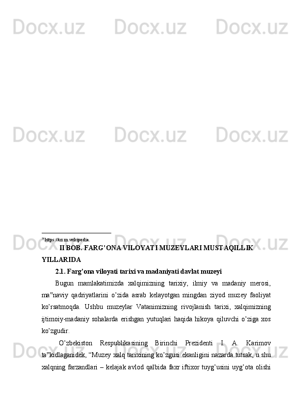  
 
 
 
 
 
 
 
 
 
 
 
 
 
                                                           
34 
https://uz.m.wikipedia. 
II BOB. FARG’ONA VILOYATI MUZEYLARI MUSTAQILLIK  
YILLARIDA  
2.1. Farg’ona viloyati tarixi va madaniyati davlat muzeyi 
Bugun   mamlakatimizda   xalqimizning   tarixiy,   ilmiy   va   madaniy   merosi,
ma naviy   qadriyatlarini   o’zida   asrab   kelayotgan   mingdan   ziyod   muzey   faoliyat‟
ko’rsatmoqda.   Ushbu   muzeylar   Vatanimizning   rivojlanish   tarixi,   xalqimizning
ijtimoiy-madaniy   sohalarda   erishgan   yutuqlari   haqida   hikoya   qiluvchi   o’ziga   xos
ko’zgudir. 
O’zbekiston   Respublikasining   Birinchi   Prezidenti   I.   A.   Karimov
ta kidlaganidek, “Muzey xalq tarixining ko’zgusi ekanligini nazarda tutsak, u shu
‟
xalqning  farzandlari   –   kelajak  avlod   qalbida   faxr   iftixor   tuyg’usini   uyg’ota  olishi 