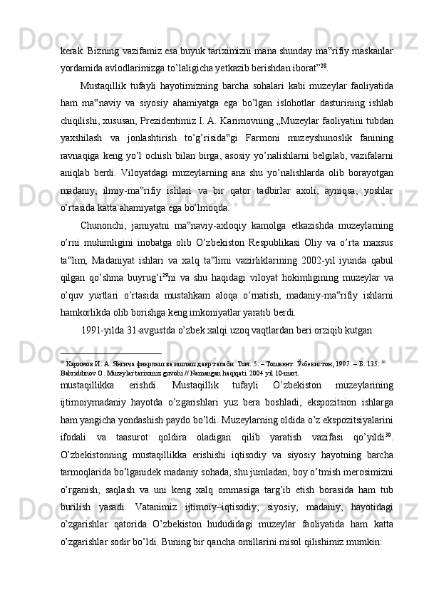 kerak. Bizning vazifamiz esa buyuk tariximizni mana shunday ma rifiy maskanlar‟
yordamida avlodlarimizga to’laligicha yetkazib berishdan iborat” 28
. 
Mustaqillik   tufayli   hayotimizning   barcha   sohalari   kabi   muzeylar   faoliyatida
ham   ma naviy   va   siyosiy   ahamiyatga   ega   bo’lgan   islohotlar   dasturining   ishlab	
‟
chiqilishi, xususan, Prezidentimiz I. A. Karimovning „Muzeylar faoliyatini tubdan
yaxshilash   va   jonlashtirish   to’g’risida gi   Farmoni   muzeyshunoslik   fanining	
‟
ravnaqiga  keng  yo’l  ochish  bilan  birga,  asosiy   yo’nalishlarni  belgilab,   vazifalarni
aniqlab   berdi.   Viloyatdagi   muzeylarning   ana   shu   yo’nalishlarda   olib   borayotgan
madaniy,   ilmiy-ma rifiy   ishlari   va   bir   qator   tadbirlar   axoli,   ayniqsa,   yoshlar	
‟
o’rtasida katta ahamiyatga ega bo’lmoqda. 
Chunonchi,   jamiyatni   ma naviy-axloqiy   kamolga   etkazishda   muzeylarning	
‟
o’rni   muhimligini   inobatga   olib   O’zbekiston   Respublikasi   Oliy   va   o’rta   maxsus
ta lim,   Madaniyat   ishlari   va   xalq   ta limi   vazirliklarining   2002-yil   iyunda   qabul	
‟ ‟
qilgan   qo’shma   buyrug’i 29
ni   va   shu   haqidagi   viloyat   hokimligining   muzeylar   va
o’quv   yurtlari   o’rtasida   mustahkam   aloqa   o’rnatish,   madaniy-ma rifiy   ishlarni	
‟
hamkorlikda olib borishga keng imkoniyatlar yaratib berdi.  
1991-yilda 31-avgustda o’zbek xalqi uzoq vaqtlardan beri orziqib kutgan  
                                                           
35
 Kаримов И. А. Янгича фикрлаш ва ишлаш давр талаби. Tом. 5. – Tошкент: Ўзбекистон, 1997. – Б. 135.   36
Bahriddinov O. Muzeylar tariximiz guvohi // Namangan haqiqati. 2004 yil 10-mart. 
mustaqillikka   erishdi.   Mustaqillik   tufayli   O’zbekiston   muzeylarining
ijtimoiymadaniy   hayotda   o’zgarishlari   yuz   bera   boshladi,   ekspozitsion   ishlarga
ham yangicha yondashish paydo bo’ldi. Muzeylarning oldida o’z ekspozitsiyalarini
ifodali   va   taasurot   qoldira   oladigan   qilib   yaratish   vazifasi   qo’yildi 30
.
O’zbekistonning   mustaqillikka   erishishi   iqtisodiy   va   siyosiy   hayotning   barcha
tarmoqlarida bo’lganidek madaniy sohada, shu jumladan, boy o’tmish merosimizni
o’rganish,   saqlash   va   uni   keng   xalq   ommasiga   targ’ib   etish   borasida   ham   tub
burilish   yasadi.   Vatanimiz   ijtimoiy iqtisodiy,   siyosiy,   madaniy,   hayotidagi	
‒
o’zgarishlar   qatorida   O’zbekiston   hududidagi   muzeylar   faoliyatida   ham   katta
o’zgarishlar sodir bo’ldi. Buning bir qancha omillarini misol qilishimiz mumkin:  