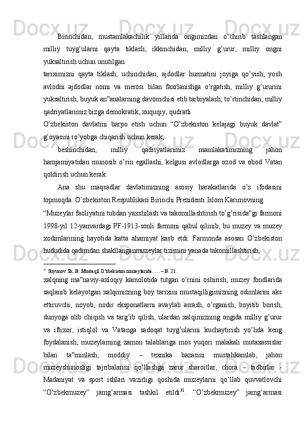 Birinchidan,   mustamlakachilik   yillarida   ongimizdan   o’chirib   tashlangan
milliy   tuyg’ularni   qayta   tiklash;   ikkinchidan,   milliy   g’urur,   milliy   ongni
yuksaltirish uchun unutilgan 
tariximizni   qayta   tiklash;   uchinchidan,   ajdodlar   hurmatini   joyiga   qo’yish,   yosh
avlodni   ajdodlar   nomi   va   merosi   bilan   faxrlanishga   o’rgatish,   milliy   g’ururini
yuksaltirish, buyuk an analarning davomchisi etib tarbiyalash; to’rtinchidan, milliy‟
qadriyatlarimiz bizga demokratik, xuquqiy, qudratli 
O’zbekiston   davlatini   barpo   etish   uchun   “O’zbekiston   kelajagi   buyuk   davlat”
g’oyasini ro’yobga chiqarish uchun kerak; 
beshinchidan,   milliy   qadriyatlarimiz   mamlakatimizning   jahon
hamjamiyatidan   munosib   o’rin   egallashi,   kelgusi   avlodlarga   ozod   va   obod   Vatan
qoldirish uchun kerak. 
Ana   shu   maqsadlar   davlatimizning   asosiy   harakatlarida   o’z   ifodasini
topmoqda. O’zbekiston Respublikasi Birinchi Prezidenti Islom Karimovning 
“Muzeylar faoliyatini tubdan yaxshilash va takomillashtirish to’g’risida”gi farmoni
1998-yil 12-yanvardagi PF-1913-sonli farmoni qabul qilinib, bu muzey va muzey
xodimlarining   hayotida   katta   ahamiyat   kasb   etdi.   Farmonda   asosan   O’zbekiston
hududida qadimdan shakllanganmuzeylar tizimini yanada takomillashtirish, 
                                                           
37
Suyunov Sh. B. Mustaqil O’zbekiston muzeylarida….. – B. 21. 
xalqning   ma naviy-axloqiy   kamolotida   tutgan   o’rnini   oshirish,   muzey   fondlarida	
‟
saqlanib  kelayotgan  xalqimizning boy  tarixini   mustaqilligimizning odimlarini   aks
ettiruvchi,   noyob,   nodir   eksponatlarni   avaylab   asrash,   o’rganish,   boyitib   borish,
dunyoga  olib  chiqish  va  targ’ib  qilish,   ulardan  xalqimizning  ongida  milliy  g’urur
va   iftixor,   istiqlol   va   Vatanga   sadoqat   tuyg’ularini   kuchaytirish   yo’lida   keng
foydalanish,   muzeylarning   zamon   talablariga   mos   yuqori   malakali   mutaxassislar
bilan   ta minlash,   moddiy     texnika   bazasini   mustahkamlab,   jahon	
‟ ‒
muzeyshunosligi   tajribalarini   qo’llashga   zarur   sharoitlar,   chora     tadbirlar   -	
‒
Madaniyat   va   sport   ishlari   vazirligi   qoshida   muzeylarni   qo’llab   quvvatlovchi
“O’zbekmuzey”   jamg’armasi   tashkil   etildi 31
.   “O’zbekmuzey”   jamg’armasi 