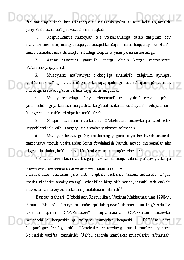 faoliyatining birinchi kunlaridanoq o’zining asosiy yo’nalishlarini belgilab, amalda
joriy etish lozim bo’lgan vazifalarini aniqladi: 
1. Respublikamiz   muzeylari   o’z   yo’nalishlariga   qarab   xalqimiz   boy
madaniy   merosini,   uning   taraqqiyot   bosqichlaridagi   o’rnini   haqqoniy   aks   ettirib,
zamon talablari asosida istiqlol ruhidagi ekspozitsiyalar yaratishi zarurligi. 
2. Asrlar   davomida   yaratilib,   chetga   chiqib   ketgan   merosimizni
Vatanimizga qaytarish. 
3. Muzeylarni   ma naviyat   o’chog’iga   aylantirib,   xalqimiz,   ayniqsa,‟
yoshlarimiz  qalbiga   davlatchiligimiz   tarixiga,   qadimgi   asos   solingan   ajdodlarimiz
merosiga nisbatan g’urur va faxr tuyg’usini singdirish. 
4. Muzeylarimizdagi   boy   eksponantlarni,   yutuqlarimizni   jahon
jamoatchili-   giga   tanitish   maqsadida   targ’ibot   ishlarini   kuchaytirib,   viloyatlararo
ko’rgazmalar tashkil etishga ko’maklashish. 
5. Xalqaro   turizmni   rivojlantirib   O’zbekiston   muzeylariga   chet   ellik
sayyohlarni jalb etib, ularga yuksak madaniy xizmat ko’rsatish. 
6. Muzeylar fondidagi eksponatlarning yagona ro’yxatini tuzish ishlarida
zamonaviy   texnik   vositalardan   keng   foydalanish   hamda   noyob   eksponatlar   aks
etgan otkritkalar, bukletlar, yo’l ko’rsatgichlar, kataloglar chop etish. 
7.Kadrlar tayyorlash masalasiga jiddiy qarash maqsadida oliy o’quv yurtlariga  
                                                           
38
Reymbayev R. Muzeyshunoslik (Ma ruzalar matni). – Nukus, 2012. – B. 9.
‟  
muzeyshunos   olimlarni   jalb   etib,   o’qitish   usullarini   takomillashtirish.   O’quv
mashg’ulotlarini amaliy mashg’ulotlar bilan birga olib borish, respublikada etakchi
muzeylarda muzey xodimlarining malakasini oshirish 32
. 
Bundan tashqari, O’zbekiston Respublikasi Vazirlar Mahkamasining 1998-yil 
5-mart “ Muzeylar faoliyatini tubdan qo’llab quvvatlash masalalari to’g’risida ”gi
98-sonli   qarori   “O’zbekmuzey”   jamg’armasiga,   O’zbekiston   muzeylar
jamoatchilik   kengashining   xalqaro   muzeylar   kengashi   –   IKOMga   a zo	
‟
bo’lganligini   hisobga   olib,   O’zbekiston   muzeylariga   har   tomonlama   yordam
ko’rsatish   vazifasi   topshirildi.   Ushbu   qarorda   mamlakat   muzeylarini   ta mirlash,	
‟ 