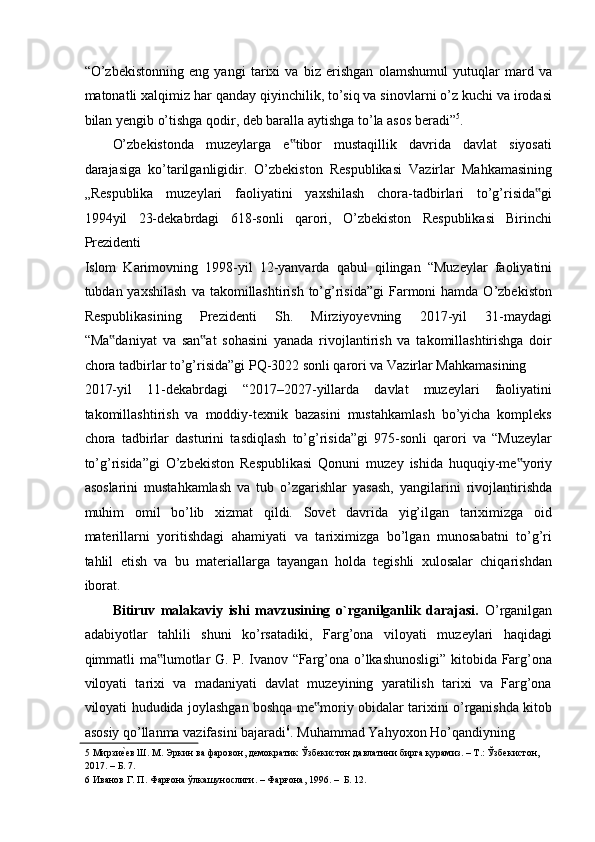 “O’zbekistonning   eng   yangi   tarixi   va   biz   erishgan   olamshumul   yutuqlar   mard   va
matonatli xalqimiz har qanday qiyinchilik, to’siq va sinovlarni o’z kuchi va irodasi
bilan yengib o’tishga qodir, deb baralla aytishga to’la asos beradi” 5
.  
O’zbekistonda   muzeylarga   e tibor   mustaqillik   davrida   davlat   siyosati‟
darajasiga   ko’tarilganligidir.   O’zbekiston   Respublikasi   Vazirlar   Mahkamasining
„Respublika   muzeylari   faoliyatini   yaxshilash   chora-tadbirlari   to’g’risida gi	
‟
1994yil   23-dekabrdagi   618-sonli   qarori,   O’zbekiston   Respublikasi   Birinchi
Prezidenti 
Islom   Karimovning   1998-yil   12-yanvarda   qabul   qilingan   “Muzeylar   faoliyatini
tubdan yaxshilash  va  takomillashtirish  to’g’risida”gi  Farmoni  hamda  O’zbekiston
Respublikasining   Prezidenti   Sh.   Mirziyoyevning   2017-yil   31-maydagi
“Ma daniyat   va   san at   sohasini   yanada   rivojlantirish   va   takomillashtirishga   doir	
‟ ‟
chora tadbirlar to’g’risida”gi PQ-3022 sonli qarori va Vazirlar Mahkamasining 
2017-yil   11-dekabrdagi   “2017–2027-yillarda   davlat   muzeylari   faoliyatini
takomillashtirish   va   moddiy-texnik   bazasini   mustahkamlash   bo’yicha   kompleks
chora   tadbirlar   dasturini   tasdiqlash   to’g’risida”gi   975-sonli   qarori   va   “Muzeylar
to’g’risida”gi   O’zbekiston   Respublikasi   Qonuni   muzey   ishida   huquqiy-me yoriy	
‟
asoslarini   mustahkamlash   va   tub   o’zgarishlar   yasash,   yangilarini   rivojlantirishda
muhim   omil   bo’lib   xizmat   qildi.   Sovet   davrida   yig’ilgan   tariximizga   oid
materillarni   yoritishdagi   ahamiyati   va   tariximizga   bo’lgan   munosabatni   to’g’ri
tahlil   etish   va   bu   materiallarga   tayangan   holda   tegishli   xulosalar   chiqarishdan
iborat. 
Bitiruv   malakaviy   ishi   mavzusining   o`rganilganlik   darajasi.   O’rganilgan
adabiyotlar   tahlili   shuni   ko’rsatadiki,   Farg’ona   viloyati   muzeylari   haqidagi
qimmatli ma lumotlar G. P. Ivanov “Farg’ona o’lkashunosligi” kitobida Farg’ona	
‟
viloyati   tarixi   va   madaniyati   davlat   muzeyining   yaratilish   tarixi   va   Farg’ona
viloyati hududida joylashgan boshqa me moriy obidalar tarixini o’rganishda kitob	
‟
asosiy qo’llanma vazifasini bajaradi 6
. Muhammad Yahyoxon Ho’qandiyning 
5  Мирзи	
еaев Ш. М. Эркин ва фаровон, демократик Ўзбекистон давлатини бирга қурамиз. – Т.: Ўзбекистон,  
2017. – Б. 7. 
6  Иванов Г. П. Фарғона ўлкашунослиги. – Фарғона, 1996. –  Б. 12.  