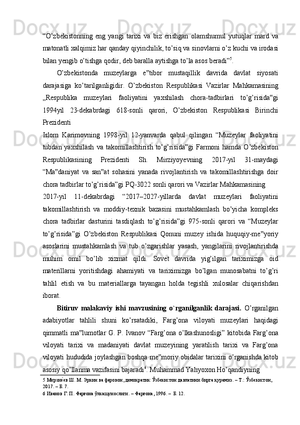 “O’zbekistonning   eng   yangi   tarixi   va   biz   erishgan   olamshumul   yutuqlar   mard   va
matonatli xalqimiz har qanday qiyinchilik, to’siq va sinovlarni o’z kuchi va irodasi
bilan yengib o’tishga qodir, deb baralla aytishga to’la asos beradi” 5
.  
O’zbekistonda   muzeylarga   e tibor   mustaqillik   davrida   davlat   siyosati‟
darajasiga   ko’tarilganligidir.   O’zbekiston   Respublikasi   Vazirlar   Mahkamasining
„Respublika   muzeylari   faoliyatini   yaxshilash   chora-tadbirlari   to’g’risida gi	
‟
1994yil   23-dekabrdagi   618-sonli   qarori,   O’zbekiston   Respublikasi   Birinchi
Prezidenti 
Islom   Karimovning   1998-yil   12-yanvarda   qabul   qilingan   “Muzeylar   faoliyatini
tubdan yaxshilash  va  takomillashtirish  to’g’risida”gi  Farmoni  hamda  O’zbekiston
Respublikasining   Prezidenti   Sh.   Mirziyoyevning   2017-yil   31-maydagi
“Ma daniyat   va   san at   sohasini   yanada   rivojlantirish   va   takomillashtirishga   doir	
‟ ‟
chora tadbirlar to’g’risida”gi PQ-3022 sonli qarori va Vazirlar Mahkamasining 
2017-yil   11-dekabrdagi   “2017–2027-yillarda   davlat   muzeylari   faoliyatini
takomillashtirish   va   moddiy-texnik   bazasini   mustahkamlash   bo’yicha   kompleks
chora   tadbirlar   dasturini   tasdiqlash   to’g’risida”gi   975-sonli   qarori   va   “Muzeylar
to’g’risida”gi   O’zbekiston   Respublikasi   Qonuni   muzey   ishida   huquqiy-me yoriy	
‟
asoslarini   mustahkamlash   va   tub   o’zgarishlar   yasash,   yangilarini   rivojlantirishda
muhim   omil   bo’lib   xizmat   qildi.   Sovet   davrida   yig’ilgan   tariximizga   oid
materillarni   yoritishdagi   ahamiyati   va   tariximizga   bo’lgan   munosabatni   to’g’ri
tahlil   etish   va   bu   materiallarga   tayangan   holda   tegishli   xulosalar   chiqarishdan
iborat. 
Bitiruv   malakaviy   ishi   mavzusining   o`rganilganlik   darajasi.   O’rganilgan
adabiyotlar   tahlili   shuni   ko’rsatadiki,   Farg’ona   viloyati   muzeylari   haqidagi
qimmatli ma lumotlar G. P. Ivanov “Farg’ona o’lkashunosligi” kitobida Farg’ona	
‟
viloyati   tarixi   va   madaniyati   davlat   muzeyining   yaratilish   tarixi   va   Farg’ona
viloyati hududida joylashgan boshqa me moriy obidalar tarixini o’rganishda kitob	
‟
asosiy qo’llanma vazifasini bajaradi 6
. Muhammad Yahyoxon Ho’qandiyning 
5  Мирзи	
еaев Ш. М. Эркин ва фаровон, демократик Ўзбекистон давлатини бирга қурамиз. – Т.: Ўзбекистон,  
2017. – Б. 7. 
6  Иванов Г. П. Фарғона ўлкашунослиги. – Фарғона, 1996. –  Б. 12.