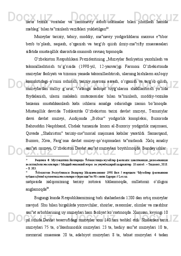 zarur   texnik   vositalar   va   zamonaviy   asbob-uskunalar   bilan   jihozlash   hamda
mablag’ bilan ta minlash vazifalari yuklatilgan‟ 33
.  
Muzeylar   tarixiy,   tabiiy,   moddiy,   ma naviy   yodgorliklarni   maxsus   e tibor	
‟ ‟
berib   to’plash,   saqiash,   o’rganish   va   targ’ib   qiiish   ilmiy-ma rifiy   muassasalari	
‟
sifatida mustaqillik sharoitida munosib ravnaq topmoqda. 
O’zbekiston Respublikasi  Prezidentining „Muzeylar faoliyatini yaxshilash va
takomillashtirish   to’g’risida   (1998-yil,   12-yanvar)gi   Farmoni   O’zbekistonda
muzeylar faoliyati va tizimini yanada takomillashtirish, ularning kishilarm axJoqiy
kamolotidagi   o’rnini   oshirish,   tarixiy   merosni   asrash,   o’rganish   va   targ’ib   qilish,
muzeylardan   milliy   g’urur,   Vatanga   sadoqat   tuyg’ularini   shakllantirish   yo’lida
foydalanish,   ularni   malakali   mutaxassislar   bilan   ta minlash,   moddiy-texnika	
‟
bazasini   mustahkamlash   kabi   ishlarni   amalga   oshirishga   zamin   bo’lmoqda.
Mustaqillik   davrida   Toshkentda   O’zbekiston   tarixi   davlat   muzeyi,   Temuriylar
davri   davlat   muzeyi,   Andijonda   „Bobur   yodgorlik   kompleksi,   Buxoroda	
‟
Bahouddin   Naqshband,   Chelak   tumanida   Imom   al-Buxoriy   yodgorlik   majmuasi,
Quvada   „Shahriston   tarixiy-me morial   majmuasi   kabilar   yaratildi.   Samarqand,	
‟ ‟
Buxoro,   Xiva,   Farg’ona   davlat   muzey-qo’riqxonalari   ta mirlandi.   Xalq   amaliy	
‟
san ati muzeyi, O’zbekiston Davlat san at muzeylari boyitilmoqda. 	
‟ ‟ Bunday ishlar 
                                                           
39
Раҳимов  Ф.  Мустақиллик   йилларида  Ўзбекистонда музейлар  фаолияти:  шаклланиши, ривожланиши
ва истиқболи масалалари / Моддий-маънавий мерос ва умумбашарий қадриятлар. 10 китоб. – Тошкент, 2018.
– Б. 383. 
40
Ўзбекистон   Республикаси   Вазирлар   Маҳкамасининг   1998   йил   5   мартдаги   “Музейлар   фаолиятини
тубдан қўллаб-қувватлаш масалалари тўғрисида”ги 98-сонли Қарори // Lex.uz. 
natijasida   xalqimizning   tarixiy   xotirasi   tiklanmoqda,   millatimiz   o’zligini
anglamoqda 34
.  
Bugungi kunda Respublikamizning turli shaharlarida 1200 dan ortiq muzeylar
mavjud. Shu bilan birgalikda yozuvchilar, shoirlar, rassomlar, olimlar va mashhur
san at arboblarining uy muzeylari ham faoliyat ko’rsatmoqda. Xususan, keyingi 10
‟
yil ichida Davlat tasarrufidagi muzeylar soni 140 tani tashkil etdi. Shulardan tarix
muzeylari   75   ta,   o’lkashunoslik   muzeylari   23   ta,   badiiy   san at   muzeylari   10   ta,	
‟
memorial   muassasa   20   ta,   adabiyot   muzeylari   8   ta,   tabiat   muzeylari   4   tadan 