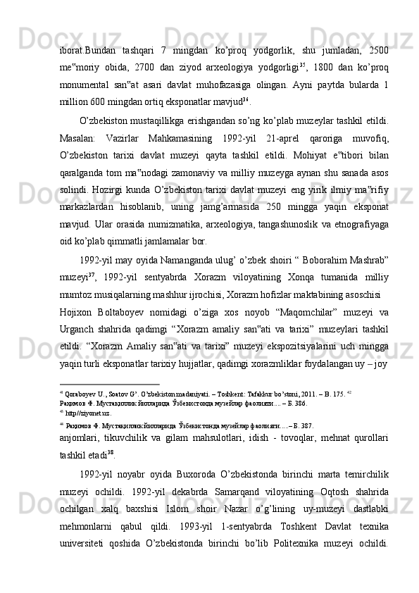 iborat.Bundan   tashqari   7   mingdan   ko’proq   yodgorlik,   shu   jumladan,   2500
me moriy   obida,   2700   dan   ziyod   arxeologiya   yodgorligi‟ 35
,   1800   dan   ko’proq
monumental   san at   asari   davlat   muhofazasiga   olingan.   Ayni   paytda   bularda   1	
‟
million 600 mingdan ortiq eksponatlar mavjud 36
.  
O’zbekiston mustaqillikga erishgandan so’ng ko’plab muzeylar tashkil etildi.
Masalan:   Vazirlar   Mahkamasining   1992-yil   21-aprel   qaroriga   muvofiq,
O’zbekiston   tarixi   davlat   muzeyi   qayta   tashkil   etildi.   Mohiyat   e tibori   bilan	
‟
qaralganda tom   ma nodagi   zamonaviy va  milliy muzeyga  aynan  shu  sanada  asos	
‟
solindi.   Hozirgi   kunda   O’zbekiston   tarixi   davlat   muzeyi   eng   yirik   ilmiy   ma rifiy	
‟
markazlardan   hisoblanib,   uning   jamg’armasida   250   mingga   yaqin   eksponat
mavjud.   Ular   orasida   numizmatika,   arxeologiya,   tangashunoslik   va   etnografiyaga
oid ko’plab qimmatli jamlamalar bor.  
1992-yil may oyida Namanganda ulug’ o’zbek shoiri “ Boborahim Mashrab”
muzeyi 37
,   1992-yil   sentyabrda   Xorazm   viloyatining   Xonqa   tumanida   milliy
mumtoz musiqalarning mashhur ijrochisi, Xorazm hofizlar maktabining asoschisi 
Hojixon   Boltaboyev   nomidagi   o’ziga   xos   noyob   “Maqomchilar”   muzeyi   va
Urganch   shahrida   qadimgi   “Xorazm   amaliy   san ati   va   tarixi”   muzeylari   tashkil	
‟
etildi.   “Xorazm   Amaliy   san ati   va   tarixi”   muzeyi   ekspozitsiyalarini   uch   mingga	
‟
yaqin turli eksponatlar tarixiy hujjatlar, qadimgi xorazmliklar foydalangan uy   joy	
‒
                                                           
41 
Qoraboyev U., Soatov G’. O’zbekiston madaniyati. – Toshkent: Tafakkur bo’stoni, 2011. – B. 175.  42
Раҳимов Ф. Мустақиллик йилларида Ўзбекистонда музейлар фаолияти.... – Б. 386. 
43
http//ziyonet.uz. 
44
Раҳимов Ф. Мустақиллик йилларида Ўзбекистонда музейлар фаолияти.....– Б. 387.  
anjomlari,   tikuvchilik   va   gilam   mahsulotlari,   idish   -   tovoqlar,   mehnat   qurollari
tashkil etadi 38
.  
1992-yil   noyabr   oyida   Buxoroda   O’zbekistonda   birinchi   marta   temirchilik
muzeyi   ochildi.   1992-yil   dekabrda   Samarqand   viloyatining   Oqtosh   shahrida
ochilgan   xalq   baxshisi   Islom   shoir   Nazar   o’g’lining   uy-muzeyi   dastlabki
mehmonlarni   qabul   qildi.   1993-yil   1-sentyabrda   Toshkent   Davlat   texnika
universiteti   qoshida   O’zbekistonda   birinchi   bo’lib   Politexnika   muzeyi   ochildi. 