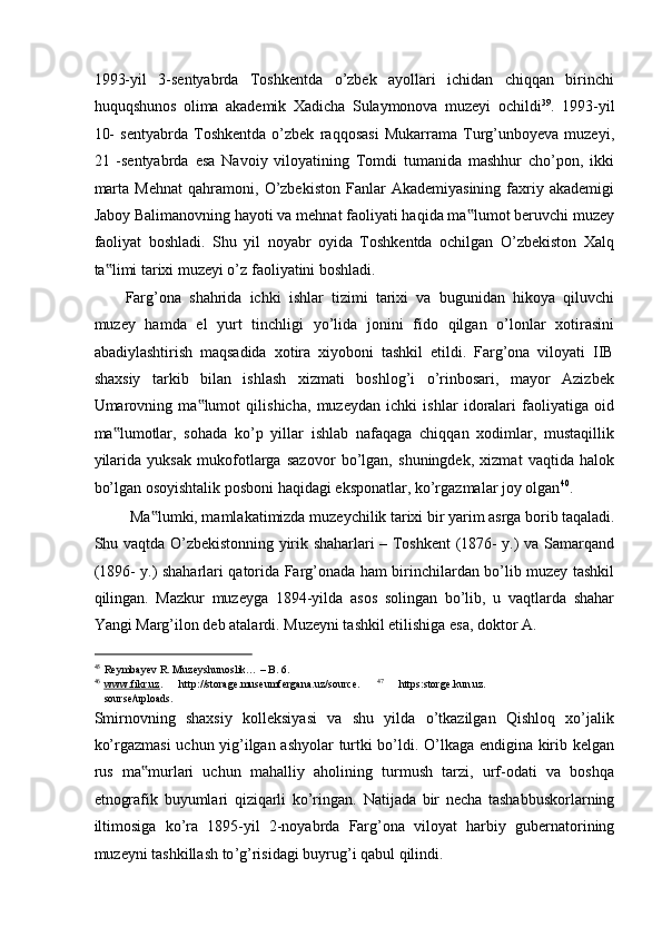 1993-yil   3-sentyabrda   Toshkentda   o’zbek   ayollari   ichidan   chiqqan   birinchi
huquqshunos   olima   akademik   Xadicha   Sulaymonova   muzeyi   ochildi 39
.   1993-yil
10-   sentyabrda   Toshkentda   o’zbek   raqqosasi   Mukarrama   Turg’unboyeva   muzeyi,
21   -sentyabrda   esa   Navoiy   viloyatining   Tomdi   tumanida   mashhur   cho’pon,   ikki
marta   Mehnat   qahramoni,   O’zbekiston   Fanlar   Akademiyasining   faxriy   akademigi
Jaboy Balimanovning hayoti va mehnat faoliyati haqida ma lumot beruvchi muzey‟
faoliyat   boshladi.   Shu   yil   noyabr   oyida   Toshkentda   ochilgan   O’zbekiston   Xalq
ta limi tarixi muzeyi o’z faoliyatini boshladi.  	
‟
Farg’ona   shahrida   ichki   ishlar   tizimi   tarixi   va   bugunidan   hikoya   qiluvchi
muzey   hamda   el   yurt   tinchligi   yo’lida   jonini   fido   qilgan   o’lonlar   xotirasini
abadiylashtirish   maqsadida   xotira   xiyoboni   tashkil   etildi.   Farg’ona   viloyati   IIB
shaxsiy   tarkib   bilan   ishlash   xizmati   boshlog’i   o’rinbosari,   mayor   Azizbek
Umarovning   ma lumot   qilishicha,   muzeydan   ichki   ishlar   idoralari   faoliyatiga   oid	
‟
ma lumotlar,   sohada   ko’p   yillar   ishlab   nafaqaga   chiqqan   xodimlar,   mustaqillik	
‟
yilarida   yuksak   mukofotlarga   sazovor   bo’lgan,   shuningdek,   xizmat   vaqtida   halok
bo’lgan osoyishtalik posboni haqidagi eksponatlar, ko’rgazmalar joy olgan 40
. 
Ma lumki, mamlakatimizda muzeychilik tarixi bir yarim asrga borib taqaladi. 	
‟
Shu vaqtda O’zbekistonning yirik shaharlari – Toshkent (1876- y.) va Samarqand
(1896- y.) shaharlari qatorida Farg’onada ham birinchilardan bo’lib muzey tashkil
qilingan.   Mazkur   muzeyga   1894-yilda   asos   solingan   bo’lib,   u   vaqtlarda   shahar
Yangi Marg’ilon deb atalardi.  Muzeyni tashkil etilishiga esa, doktor A. 
                                                           
45
Reymbayev R. Muzeyshunoslik… – B. 6.  
46
www.fikr.uz    .   http://storage.museumfergana.uz/source.   47  
https:storge.kun.uz.
sourse/uploads. 
Smirnovning   shaxsiy   kolleksiyasi   va   shu   yilda   o’tkazilgan   Qishloq   xo’jalik
ko’rgazmasi  uchun yig’ilgan ashyolar  turtki bo’ldi. O’lkaga endigina kirib kelgan
rus   ma murlari   uchun   mahalliy   aholining   turmush   tarzi,   urf-odati   va   boshqa
‟
etnografik   buyumlari   qiziqarli   ko’ringan.   Natijada   bir   necha   tashabbuskorlarning
iltimosiga   ko ’ ra   1895- yil   2- noyabrda   Farg ’ ona   viloyat   harbiy   gubernatorining
muzeyni   tashkillash   to ’ g ’ risidagi   buyrug ’ i   qabul   qilindi .   