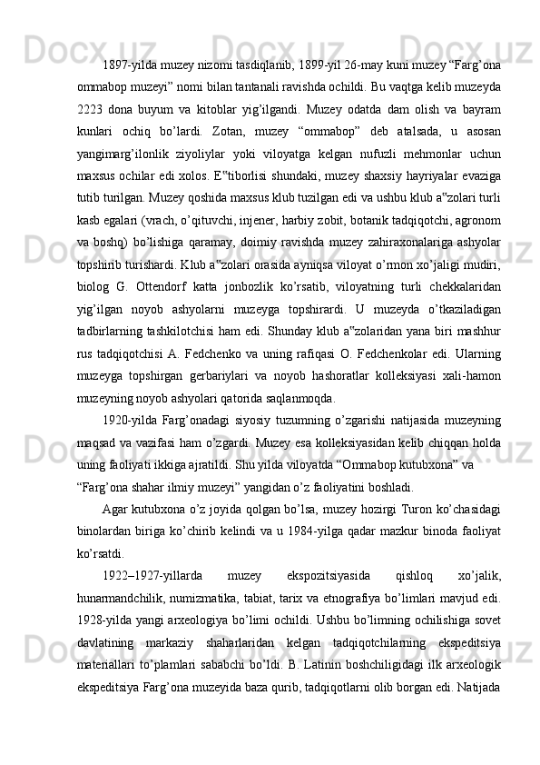 1897-yilda muzey nizomi tasdiqlanib, 1899-yil 26-may kuni muzey “Farg’ona
ommabop muzeyi” nomi bilan tantanali ravishda ochildi. Bu vaqtga kelib muzeyda
2223   dona   buyum   va   kitoblar   yig’ilgandi.   Muzey   odatda   dam   olish   va   bayram
kunlari   ochiq   bo’lardi.   Zotan,   muzey   “ommabop”   deb   atalsada,   u   asosan
yangimarg’ilonlik   ziyoliylar   yoki   viloyatga   kelgan   nufuzli   mehmonlar   uchun
maxsus   ochilar   edi   xolos.  E tiborlisi  shundaki,  muzey  shaxsiy  hayriyalar   evaziga‟
tutib turilgan. Muzey qoshida maxsus klub tuzilgan edi va ushbu klub a zolari turli	
‟
kasb egalari (vrach, o’qituvchi, injener, harbiy zobit, botanik tadqiqotchi, agronom
va   boshq)   bo’lishiga   qaramay,   doimiy   ravishda   muzey   zahiraxonalariga   ashyolar
topshirib turishardi. Klub a zolari orasida ayniqsa viloyat o’rmon xo’jaligi mudiri,	
‟
biolog   G.   Ottendorf   katta   jonbozlik   ko’rsatib,   viloyatning   turli   chekkalaridan
yig’ilgan   noyob   ashyolarni   muzeyga   topshirardi.   U   muzeyda   o’tkaziladigan
tadbirlarning tashkilotchisi  ham edi. Shunday klub a zolaridan yana biri mashhur	
‟
rus   tadqiqotchisi   A.   Fedchenko   va   uning   rafiqasi   O.   Fedchenkolar   edi.   Ularning
muzeyga   topshirgan   gerbariylari   va   noyob   hashoratlar   kolleksiyasi   xali-hamon
muzeyning noyob ashyolari qatorida saqlanmoqda.  
1920-yilda   Farg’onadagi   siyosiy   tuzumning   o’zgarishi   natijasida   muzeyning
maqsad va vazifasi ham o’zgardi. Muzey esa kolleksiyasidan kelib chiqqan holda
uning faoliyati ikkiga ajratildi. Shu yilda viloyatda “Ommabop kutubxona” va 
“Farg’ona shahar ilmiy muzeyi” yangidan o’z faoliyatini boshladi. 
Agar kutubxona o’z joyida qolgan bo’lsa, muzey hozirgi Turon ko’chasidagi
binolardan   biriga   ko’chirib   kelindi   va   u  1984-yilga  qadar   mazkur   binoda   faoliyat
ko’rsatdi. 
1922–1927-yillarda   muzey   ekspozitsiyasida   qishloq   xo’jalik,
hunarmandchilik, numizmatika, tabiat, tarix va etnografiya bo’limlari mavjud edi.
1928-yilda yangi arxeologiya bo’limi ochildi. Ushbu bo’limning ochilishiga sovet
davlatining   markaziy   shaharlaridan   kelgan   tadqiqotchilarning   ekspeditsiya
materiallari   to’plamlari   sababchi   bo’ldi.   B.   Latinin   boshchiligidagi   ilk   arxeologik
ekspeditsiya Farg’ona muzeyida baza qurib, tadqiqotlarni olib borgan edi. Natijada 