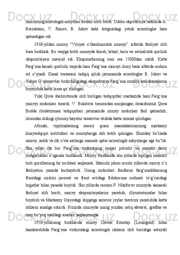 muzeyning arxeologik ashyolari keskin ortib bordi. Ushbu ekpeditsiya tarkibida A.
Bernshtam,   V.   Ranov,   B.   Jukov   kabi   kelgusidagi   yetuk   arxeologlar   ham
qatnashgan edi. 
1938-yildan   muzey   “Viloyat   o’lkashunoslik   muzeyi”   sifatida   faoliyat   olib
bora boshladi. Bu vaqtga kelib muzeyda kirish, tabiat, tarix va sotsialistik qurilish
ekspozitsiyasi   mavjud   edi.   Eksponatlarning   soni   esa   15000dan   oshdi.   Katta
Farg’ona kanali qurilishi vaqtida ham Farg’ona muzeyi ilmiy baza sifatida muhim
rol   o’ynadi.   Kanal   trassasini   tadqiq   qilish   jatumanida   arxeologlar   B.   Jukov   va
Yahyo G’ulomovlar boshchiligidagi ekspeditsiya Farg’ona muzeyi kolleksiyalarini
boyitishda katta hissa qo’shishgan.  
Yoki   Quva   shahristonida   olib   borilgan   tadqiqotlar   markazida   ham   Farg’ona
muzeyi   xodimlari   turardi.   V.   Bulatova   tomonidan   aniqlangan   olmashumul   Quva
Budda   ibodatxonasi   tadqiqotlari   jatumanida   muzey   xodimlari   faol   qatnashib,
islomdan oldingi ijtimoiy hayotni tassavvur etishda katta xizmat qilishgan. 
Afsuski,   topilmalarning   asosiy   qismi   mamlakatimizning   markaziy
ilmiytadqiqot   institutlari   va   muzeylariga   olib   ketib   qolingan.   Shunday   bo’lsada
muzey, antik va ilk o’rta asrlarga mansub qator arxeologik ashyolarga ega bo’ldi.
Shu   yillar   ilk   bor   Farg’ona   vodiysining   yuqori   poleolit   va   mezolit   davri
yodgorliklari o’rganila boshlandi. Muzey fondlarida shu yillarda topilgan mikrolit
tosh qurollarning bir nechtasi saqlanadi. Ikkinchi jahon urushi yillarida muzey o’z
faoliyatini   yanada   kuchaytirdi.   Uning   xodimlari   fondlarni   farg’onaliklarning
frontdagi   mislsiz   jasorati   va   front   ortidagi   fidokorona   mehnati   to’g’risidagi
hujjatlar bilan yanada boyitdi. Shu yillarda rassom P. Nikiforov muzeyda samarali
faoliyat   olib   borib,   muzey   ekspozitsiyalarini   yaratish,   illyustratsiyalar   bilan
boyitish va Markaziy Osiyodagi  diqqatga sazovor  joylar  tasvirini  yaratishda katta
ishlarni   amalga   oshirdi.   Hozirda   muzeyda   uning   yuzdan   ortiq   akvarel,   grafika   va
moy bo’yoq usuldagi asarlari saqlanmoqda. 
1950-yillarning   boshlarida   muzey   Davlat   Ermitaji   (Leningrad)   bilan
hamkorolikda   Farg’ona   vodiysidagi   arxeologik   ishlarni   olib   borishga   astoydil 