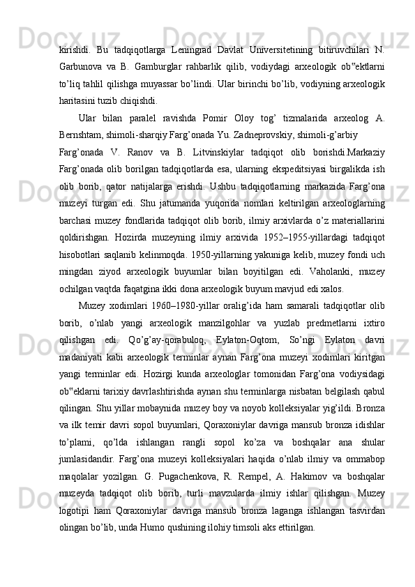 kirishdi.   Bu   tadqiqotlarga   Leningrad   Davlat   Universitetining   bitiruvchilari   N.
Garbunova   va   B.   Gamburglar   rahbarlik   qilib,   vodiydagi   arxeologik   ob ektlarni‟
to’liq tahlil qilishga muyassar bo’lindi. Ular birinchi bo’lib, vodiyning arxeologik
haritasini tuzib chiqishdi.   
Ular   bilan   paralel   ravishda   Pomir   Oloy   tog’   tizmalarida   arxeolog   A.
Bernshtam, shimoli-sharqiy Farg’onada Yu. Zadneprovskiy, shimoli-g’arbiy 
Farg’onada   V.   Ranov   va   B.   Litvinskiylar   tadqiqot   olib   borishdi.Markaziy
Farg’onada   olib   borilgan   tadqiqotlarda   esa,   ularning   ekspeditsiyasi   birgalikda   ish
olib   borib,   qator   natijalarga   erishdi.   Ushbu   tadqiqotlarning   markazida   Farg’ona
muzeyi   turgan   edi.   Shu   jatumanda   yuqorida   nomlari   keltirilgan   arxeologlarning
barchasi   muzey   fondlarida   tadqiqot   olib   borib,   ilmiy   arxivlarda   o’z   materiallarini
qoldirishgan.   Hozirda   muzeyning   ilmiy   arxivida   1952–1955-yillardagi   tadqiqot
hisobotlari saqlanib kelinmoqda. 1950-yillarning yakuniga kelib, muzey fondi uch
mingdan   ziyod   arxeologik   buyumlar   bilan   boyitilgan   edi.   Vaholanki,   muzey
ochilgan vaqtda faqatgina ikki dona arxeologik buyum mavjud edi xalos. 
Muzey   xodimlari   1960–1980-yillar   oralig’ida   ham   samarali   tadqiqotlar   olib
borib,   o’nlab   yangi   arxeologik   manzilgohlar   va   yuzlab   predmetlarni   ixtiro
qilishgan   edi.   Qo’g’ay-qorabuloq,   Eylaton-Oqtom,   So’ngi   Eylaton   davri
madaniyati   kabi   arxeologik   terminlar   aynan   Farg’ona   muzeyi   xodimlari   kiritgan
yangi   terminlar   edi.   Hozirgi   kunda   arxeologlar   tomonidan   Farg’ona   vodiysidagi
ob eklarni tarixiy davrlashtirishda aynan shu terminlarga nisbatan belgilash qabul	
‟
qilingan. Shu yillar mobaynida muzey boy va noyob kolleksiyalar yig’ildi. Bronza
va  ilk  temir  davri   sopol  buyumlari,  Qoraxoniylar  davriga  mansub   bronza   idishlar
to’plami,   qo’lda   ishlangan   rangli   sopol   ko’za   va   boshqalar   ana   shular
jumlasidandir.   Farg’ona   muzeyi   kolleksiyalari   haqida   o’nlab   ilmiy   va   ommabop
maqolalar   yozilgan.   G.   Pugachenkova,   R.   Rempel,   A.   Hakimov   va   boshqalar
muzeyda   tadqiqot   olib   borib,   turli   mavzularda   ilmiy   ishlar   qilishgan.   Muzey
logotipi   ham   Qoraxoniylar   davriga   mansub   bronza   laganga   ishlangan   tasvirdan
olingan bo’lib, unda Humo qushining ilohiy timsoli aks ettirilgan.   