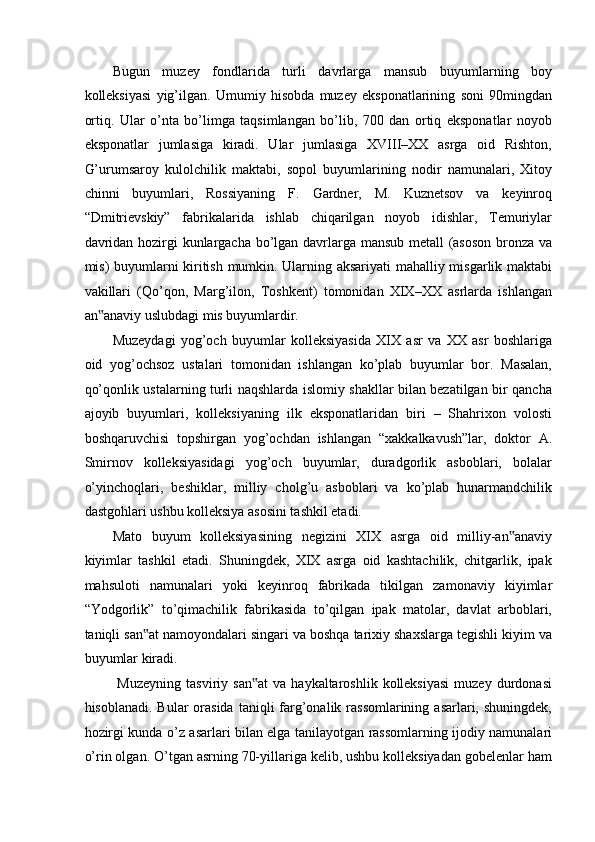 Bugun   muzey   fondlarida   turli   davrlarga   mansub   buyumlarning   boy
kolleksiyasi   yig’ilgan.   Umumiy   hisobda   muzey   eksponatlarining   soni   90mingdan
ortiq.   Ular   o’nta   bo’limga   taqsimlangan   bo’lib,   700   dan   ortiq   eksponatlar   noyob
eksponatlar   jumlasiga   kiradi.   Ular   jumlasiga   XVIII–XX   asrga   oid   Rishton,
G’urumsaroy   kulolchilik   maktabi,   sopol   buyumlarining   nodir   namunalari,   Xitoy
chinni   buyumlari,   Rossiyaning   F.   Gardner,   M.   Kuznetsov   va   keyinroq
“Dmitrievskiy”   fabrikalarida   ishlab   chiqarilgan   noyob   idishlar,   Temuriylar
davridan hozirgi kunlargacha bo’lgan davrlarga mansub metall (asoson bronza va
mis) buyumlarni kiritish mumkin. Ularning aksariyati  mahalliy misgarlik maktabi
vakillari   (Qo’qon,   Marg’ilon,   Toshkent)   tomonidan   XIX–XX   asrlarda   ishlangan
an anaviy uslubdagi mis buyumlardir.  ‟
Muzeydagi   yog’och   buyumlar   kolleksiyasida   XIX   asr   va   XX   asr   boshlariga
oid   yog’ochsoz   ustalari   tomonidan   ishlangan   ko’plab   buyumlar   bor.   Masalan,
qo’qonlik ustalarning turli naqshlarda islomiy shakllar bilan bezatilgan bir qancha
ajoyib   buyumlari,   kolleksiyaning   ilk   eksponatlaridan   biri   –   Shahrixon   volosti
boshqaruvchisi   topshirgan   yog’ochdan   ishlangan   “xakkalkavush”lar,   doktor   A.
Smirnov   kolleksiyasidagi   yog’och   buyumlar,   duradgorlik   asboblari,   bolalar
o’yinchoqlari,   beshiklar,   milliy   cholg’u   asboblari   va   ko’plab   hunarmandchilik
dastgohlari ushbu kolleksiya asosini tashkil etadi.  
Mato   buyum   kolleksiyasining   negizini   XIX   asrga   oid   milliy-an anaviy	
‟
kiyimlar   tashkil   etadi.   Shuningdek,   XIX   asrga   oid   kashtachilik,   chitgarlik,   ipak
mahsuloti   namunalari   yoki   keyinroq   fabrikada   tikilgan   zamonaviy   kiyimlar
“Yodgorlik”   to’qimachilik   fabrikasida   to’qilgan   ipak   matolar,   davlat   arboblari,
taniqli san at namoyondalari singari va boshqa tarixiy shaxslarga tegishli kiyim va	
‟
buyumlar kiradi. 
  Muzeyning   tasviriy  san at  va   haykaltaroshlik  kolleksiyasi   muzey  durdonasi	
‟
hisoblanadi. Bular  orasida  taniqli  farg’onalik rassomlarining  asarlari, shuningdek,
hozirgi kunda o’z asarlari bilan elga tanilayotgan rassomlarning ijodiy namunalari
o’rin olgan. O’tgan asrning 70-yillariga kelib, ushbu kolleksiyadan gobelenlar ham 