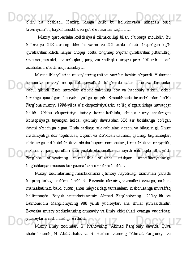 o’rin   ola   boshladi.   Hozirgi   kunga   kelib   bu   kolleksiyada   mingdan   ortiq
tasviriysan at, haykaltaroshlik va gobelen asarlari saqlanadi. ‟
    Muzey   qurol-aslaha   kolleksiyasi   xilma-xilligi   bilan   e tiborga   molikdir.   Bu	
‟
kolleksiya   XIX   asrning   ikkinchi   yarmi   va   XX   asrda   ishlab   chiqarilgan   tig’li
qurollardan: kilich, hanjar, chopqi, bolta, to’qmoq; o’qotar qurollardan: piltamiltiq,
revolver,   pistolet,   ov   miltiqlari,   jangovor   miltiqlar   singari   jami   150   ortiq   qurol
aslahalarni o’zida mujassamlaydi. 
Mustaqillik yillarida muzeylarning roli va vazifasi keskin o’zgardi. Hukumat
tomonidan   muzeylarni   qo’llab-quvvatlash   to’g’risida   qator   qaror   va   farmonlar
qabul   qilindi.   Endi   muzeylar   o’zbek   xalqining   boy   va   haqqoniy   tarixini   ochib
berishga   qaratilgan   faoliyatni   yo’lga   qo’ydi.   Respublikada   birinchilardan   bo’lib
Farg’ona   muzeyi   1996-yilda   o’z   ekspozitsiyalarini   to’liq   o’zgartirishga   muvaqqat
bo’ldi.   Ushbu   ekspozitsiya   tarixiy   ketma-ketlikda,   chuqur   ilmiy   asoslangan
konsepsiyaga   tayangan   holda,   qadimiy   davrlardan   XX   asr   boshlariga   bo’lgan
davrni o’z ichiga olgan. Unda qadimgi sak qabilalari qozoni va bilaguzugi, Chust
madaniyatiga doir topilmalar, Oqtom va Ko’ktosh dafinasi, qadimgi taqinchoqlar,
o’rta asrga oid kulolchilik va shisha buyum  namunalari, temirchilik va misgarlik,
mehnat   va   jang   qurollari   kabi   yuzlab   eksponatlar   namoyish   etilmoqda.   Shu   yilda
Farg’ona   viloyatining   mustaqillik   yillarida   erishgan   muvaffaqiyatlariga
bog’ishlangan maxsus ko’rgazma ham o’z ishini boshladi. 
Muzey   xodimlarining   mamlakatimiz   ijtimoiy   hayotidagi   xizmatlari   yanada
ko’proq   ko’zga   tashlana   boshladi.   Bevosita   ularning   xizmatlari   evaziga,   nafaqat
mamlakatimiz, balki butun jahon miqyosidagi tantanalarni nishonlashga muvaffaq
bo’linmoqda.   Buyuk   vatandoshlarimiz   Ahmad   Farg’oniyning   1200-yillik   va
Burhoniddin   Margiloniyning   900   yillik   yubileylari   ana   shular   jumlasidandir.
Bevosita   muzey   xodimlarining   ommaviy   va   ilmiy   chiqishlari   evaziga   yuqoridagi
yubileylarni nishonlashga erishildi.  
Muzey   ilmiy   xodimlari   G.   Ivanovning   “Ahmad   Farg’oniy   davrida   Quva
shahri”   nomli,   N.   Abdulahatov   va   B.   Hoshimovlarning   “Ahmad   Farg’oniy”   va 