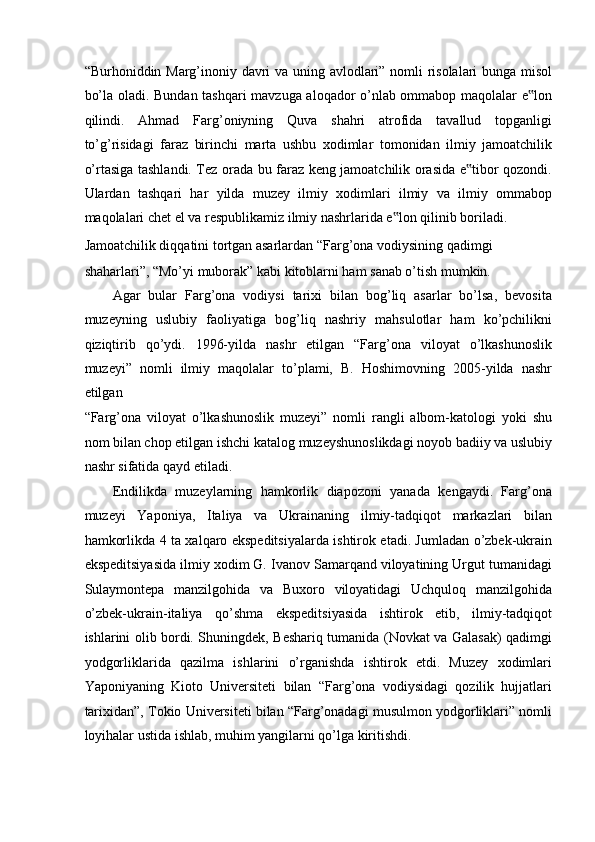 “Burhoniddin Marg’inoniy davri va uning avlodlari” nomli risolalari bunga misol
bo’la oladi. Bundan tashqari mavzuga aloqador o’nlab ommabop maqolalar e lon‟
qilindi.   Ahmad   Farg’oniyning   Quva   shahri   atrofida   tavallud   topganligi
to’g’risidagi   faraz   birinchi   marta   ushbu   xodimlar   tomonidan   ilmiy   jamoatchilik
o’rtasiga tashlandi. Tez orada bu faraz keng jamoatchilik orasida e tibor qozondi.	
‟
Ulardan   tashqari   har   yilda   muzey   ilmiy   xodimlari   ilmiy   va   ilmiy   ommabop
maqolalari chet el va respublikamiz ilmiy nashrlarida e lon qilinib boriladi. 	
‟
Jamoatchilik diqqatini tortgan asarlardan “Farg’ona vodiysining qadimgi 
shaharlari”, “Mo’yi muborak” kabi kitoblarni ham sanab o’tish mumkin.  
Agar   bular   Farg’ona   vodiysi   tarixi   bilan   bog’liq   asarlar   bo’lsa,   bevosita
muzeyning   uslubiy   faoliyatiga   bog’liq   nashriy   mahsulotlar   ham   ko’pchilikni
qiziqtirib   qo’ydi.   1996-yilda   nashr   etilgan   “Farg’ona   viloyat   o’lkashunoslik
muzeyi”   nomli   ilmiy   maqolalar   to’plami,   B.   Hoshimovning   2005-yilda   nashr
etilgan 
“Farg’ona   viloyat   o’lkashunoslik   muzeyi”   nomli   rangli   albom-katologi   yoki   shu
nom bilan chop etilgan ishchi katalog muzeyshunoslikdagi noyob badiiy va uslubiy
nashr sifatida qayd etiladi. 
Endilikda   muzeylarning   hamkorlik   diapozoni   yanada   kengaydi.   Farg’ona
muzeyi   Yaponiya,   Italiya   va   Ukrainaning   ilmiy-tadqiqot   markazlari   bilan
hamkorlikda 4 ta xalqaro ekspeditsiyalarda ishtirok etadi. Jumladan o’zbek-ukrain
ekspeditsiyasida ilmiy xodim G. Ivanov Samarqand viloyatining Urgut tumanidagi
Sulaymontepa   manzilgohida   va   Buxoro   viloyatidagi   Uchquloq   manzilgohida
o’zbek-ukrain-italiya   qo’shma   ekspeditsiyasida   ishtirok   etib,   ilmiy-tadqiqot
ishlarini olib bordi. Shuningdek, Beshariq tumanida (Novkat va Galasak) qadimgi
yodgorliklarida   qazilma   ishlarini   o’rganishda   ishtirok   etdi.   Muzey   xodimlari
Yaponiyaning   Kioto   Universiteti   bilan   “Farg’ona   vodiysidagi   qozilik   hujjatlari
tarixidan”, Tokio Universiteti bilan “Farg’onadagi musulmon yodgorliklari” nomli
loyihalar ustida ishlab, muhim yangilarni qo’lga kiritishdi.  